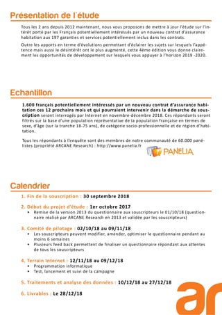 Tous les 2 ans depuis 2012 maintenant, nous vous proposons de mettre à jour l’étude sur l’in-
térêt porté par les Français potentiellement intéressés par un nouveau contrat d’assurance
habitation aux 197 garanties et services potentiellement inclus dans les contrats.
Outre les apports en terme d’évolutions permettant d’éclairer les sujets sur lesquels l’appé-
tence mais aussi le désintérêt ont le plus augmenté, cette 4ème édition vous donne claire-
ment les opportunités de développement sur lesquels vous appuyer à l’horizon 2019 -2020.
Présentation de l'étude
Echantillon
1.600 français potentiellement intéressés par un nouveau contrat d’assurance habi-
tation ces 12 prochains mois et qui pourraient intervenir dans la démarche de sous-
cription seront interrogés par Internet en novembre-décembre 2018. Ces répondants seront
filtrés sur la base d’une population représentative de la population française en termes de
sexe, d’âge (sur la tranche 18-75 ans), de catégorie socio-professionnelle et de région d’habi-
tation.
Tous les répondants à l’enquête sont des membres de notre communauté de 60.000 pané-
listes (propriété ARCANE Research) : http://www.panelia.fr
Calendrier
1. Fin de la souscription : 30 septembre 2018
2. Début du projet d’étude : 1er octobre 2017
• Remise de la version 2013 du questionnaire aux souscripteurs le 01/10/18 (question-
naire réalisé par ARCANE Research en 2013 et validée par les souscripteurs)
3. Comité de pilotage : 02/10/18 au 09/11/18
• Les souscripteurs peuvent modifier, amender, optimiser le questionnaire pendant au
moins 6 semaines
• Plusieurs feed back permettent de finaliser un questionnaire répondant aux attentes
de tous les souscripteurs
4. Terrain Internet : 12/11/18 au 09/12/18
• Programmation informatique
• Test, lancement et suivi de la campagne
5. Traitements et analyse des données : 10/12/18 au 27/12/18
6. Livrables : Le 28/12/18
 