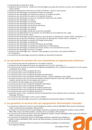 • La garantie gel ou poids de la neige
• La garantie piscine enterrée : couverture des dommages aux volets de la piscine, au liner, aux installations tech-
niques, bâches
• La garantie équipements d’eau hors sol situés à l’extérieur : piscine, spa et jacuzzi
• Couverture des dommages aux plantations (arbres et arbustes)
• Couverture des dommages aux contenus en plein air et mobilier de jardin
• Couverture des vols de biens en plein air et mobilier de jardin
• Couverture des dommages aux abris ou installations extérieures non scellés
• Couverture des dommages au carport
• Couverture des dommages à la véranda
• Couverture des dommages aux serres scellées
• Couverture des dommages aux terrasses extérieures
• Couverture des dommages aux clôtures
• Couverture des dommages aux portails
• Couverture des dommages causés par les piscines amovibles
• Couverture des dégradations et inscriptions sur les fenêtres et murs extérieurs (ex : tags)
• Couverture contre le vol des volets
• Couverture des dommages aux jeux d’extérieur / jeux de plein air (balançoires, maison enfant, trampoline, …)
• Couverture du vol des jeux d’extérieur / jeux de plein air (balançoires, maison enfant, trampoline, …)
• Couverture des dommages au système d’arrosage automatique
• Couverture des dommages aux barbecues
• Couverture des dommages au matériel électrique de jardinage
• Couverture des dommages aux tondeuses autoportées ou motoculteurs
• Couverture des dommages aux bâches des stores scellés au mur des bâtiments assurés
• Couverture des dommages au terrain / au gazon
• Couverture des dommages aux « annexes » (box, garage ou cave situés à une adresse différente
de l’habitation)
• La couverture des dommages aux pierres tombales et monuments funéraires
4. Les garanties et services liés aux installations et équipements intérieurs
• La couverture des actes de vandalisme sur le mobilier intérieur
• La garantie des dommages électriques aux appareils (court-circuit, surtension, …)
• La couverture de la perte du contenu du réfrigérateur/congélateur de la résidence principale (en cas de coupure
accidentelle de courant)
• La couverture pour le bris accidentel de vitres
• La couverture pour le bris accidentel de miroir
• La couverture pour le bris accidentel de plaque vitrocéramique
• La couverture pour le bris accidentel matériel sanitaire : douche, baignoire, évier, lavabo
• La couverture pour le bris des vitres des meubles meublants (parties vitrées des tables basses, portes des
meubles, portes des fours et des plaques de cuisson…)
• La couverture des dommages aux sols et parquets
• La couverture pour le bris accidentel d’appareils électriques
• La couverture pour le bris accidentel de téléviseur
• La couverture pour le bris accidentel de matériel audiovisuel
• La couverture pour le bris accidentel de matériel bureautique
• La couverture pour le bris accidentel d’aquarium
• La garantie Jacuzzi / Spa : couverture de tous les équipements et les matériels liés à la sécurité : couverture,
nettoyage, filtration, …
• La couverture des dommages à votre cuisine intégrée
• La couverture des dommages aux portes et aménagements de placards intégrés à l’habitation
5. Les garanties et services liés aux équipements électroniques nomades
• La couverture à domicile contre le vol des téléphones mobiles, lecteurs MP3/MP4, PDA, lecteurs de DVD por-
tables, consoles de jeux portables, GPS portatifs
• La couverture à domicile contre les dommages matériels accidentels des téléphones mobiles, lecteurs MP3/
MP4, PDA, lecteurs de DVD portables, consoles de jeux portables, GPS portatifs
• La couverture hors domicile contre le vol des téléphones mobiles, lecteurs MP3/MP4, PDA, lecteurs de DVD por-
tables, consoles de jeux portables, GPS portatifs
• La couverture hors domicile contre les dommages matériels accidentels des téléphones
mobiles, lecteurs MP3/MP4, PDA, lecteurs de DVD portables, consoles de jeux portables,
GPS portatifs
• La couverture à domicile contre le vol des micro-ordinateurs portables, les caméscopes
et les appareils photos
Suite page suivante
 