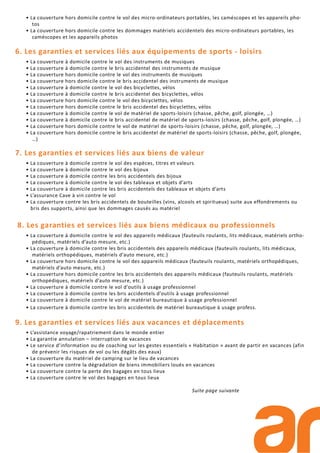 • La couverture hors domicile contre le vol des micro-ordinateurs portables, les caméscopes et les appareils pho-
tos
• La couverture hors domicile contre les dommages matériels accidentels des micro-ordinateurs portables, les
caméscopes et les appareils photos
6. Les garanties et services liés aux équipements de sports - loisirs
• La couverture à domicile contre le vol des instruments de musiques
• La couverture à domicile contre le bris accidentel des instruments de musique
• La couverture hors domicile contre le vol des instruments de musiques
• La couverture hors domicile contre le bris accidentel des instruments de musique
• La couverture à domicile contre le vol des bicyclettes, vélos
• La couverture à domicile contre le bris accidentel des bicyclettes, vélos
• La couverture hors domicile contre le vol des bicyclettes, vélos
• La couverture hors domicile contre le bris accidentel des bicyclettes, vélos
• La couverture à domicile contre le vol de matériel de sports-loisirs (chasse, pêche, golf, plongée, …)
• La couverture à domicile contre le bris accidentel de matériel de sports-loisirs (chasse, pêche, golf, plongée, …)
• La couverture hors domicile contre le vol de matériel de sports-loisirs (chasse, pêche, golf, plongée, …)
• La couverture hors domicile contre le bris accidentel de matériel de sports-loisirs (chasse, pêche, golf, plongée,
…)
7. Les garanties et services liés aux biens de valeur
• La couverture à domicile contre le vol des espèces, titres et valeurs
• La couverture à domicile contre le vol des bijoux
• La couverture à domicile contre les bris accidentels des bijoux
• La couverture à domicile contre le vol des tableaux et objets d’arts
• La couverture à domicile contre les bris accidentels des tableaux et objets d’arts
• L’assurance Cave à vin contre le vol
• La couverture contre les bris accidentels de bouteilles (vins, alcools et spiritueux) suite aux effondrements ou
bris des supports, ainsi que les dommages causés au matériel
8. Les garanties et services liés aux biens médicaux ou professionnels
• La couverture à domicile contre le vol des appareils médicaux (fauteuils roulants, lits médicaux, matériels ortho-
pédiques, matériels d’auto mesure, etc.)
• La couverture à domicile contre les bris accidentels des appareils médicaux (fauteuils roulants, lits médicaux,
matériels orthopédiques, matériels d’auto mesure, etc.)
• La couverture hors domicile contre le vol des appareils médicaux (fauteuils roulants, matériels orthopédiques,
matériels d’auto mesure, etc.)
• La couverture hors domicile contre les bris accidentels des appareils médicaux (fauteuils roulants, matériels
orthopédiques, matériels d’auto mesure, etc.)
• La couverture à domicile contre le vol d’outils à usage professionnel
• La couverture à domicile contre les bris accidentels d’outils à usage professionnel
• La couverture à domicile contre le vol de matériel bureautique à usage professionnel
• La couverture à domicile contre les bris accidentels de matériel bureautique à usage profess.
9. Les garanties et services liés aux vacances et déplacements
• L’assistance voyage/rapatriement dans le monde entier
• La garantie annulation – interruption de vacances
• Le service d’information ou de coaching sur les gestes essentiels « Habitation » avant de partir en vacances (afin
de prévenir les risques de vol ou les dégâts des eaux)
• La couverture du matériel de camping sur le lieu de vacances
• La couverture contre la dégradation de biens immobiliers loués en vacances
• La couverture contre la perte des bagages en tous lieux
• La couverture contre le vol des bagages en tous lieux
Suite page suivante
 