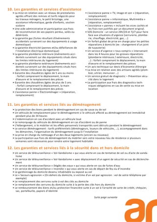 11. Les garanties et services liés au déménagement
• La protection des biens pendant le déménagement en cas de casse ou de vol
• Un véhicule de remplacement pour le déménagement si le véhicule affecté au déménagement est immobilisé
pendant plus de 24 heures
• L’indemnisation en cas d’accident avec un véhicule loué
• Le remorquage du véhicule de déménagement en cas d’accident ou de panne
• L’hébergement, si le mobilier et les effets personnels transportés sont détruits pendant le déménagement
• Le service déménagement : tarifs préférentiels (déménageurs, loueurs de véhicules, …), accompagnement dans
les démarches, l’organisation du déménagement jusqu’à l’installation
• La prise en charge du nettoyage d’un des deux logements (ancien ou nouveau)
• La participation aux frais de déménagement du mobilier vers votre nouveau lieu de résidence si plusieurs
semaines sont nécessaires pour rendre votre logement habitable
12. Les garanties et services liés à la sécurité dans et hors domicile
• Un service de télésurveillance « Vol-Vandalisme » qui vous alerte en cas de tentative de vol ou d’acte de vanda-
lisme
• Un service de télésurveillance « Vol-Vandalisme » avec déplacement d’un agent de sécurité en cas de déclenche-
ment
• Un service de télésurveillance « Dégâts des eaux » qui vous alerte en cas de fuites d’eau
• Un service de télésurveillance « Incendie » qui vous alerte en cas de départ de feu ou d’incendie
• Le gardiennage du domicile devenu inhabitable ou exposé au vol
• Le « Secours agression » (En dehors du domicile, si victime d’un vol par agression : vol de votre téléphone par
exemple)
• Le remplacement des serrures suite à vol des clés au domicile
• Le remplacement des serrures du domicile suite à la perte des clés hors du domicile
• Le remboursement des biens et/ou protection financière suite à un vol à l’arraché de carte de crédit, chéquier,
sac, portefeuille, papiers d’identité
Suite page suivante
• La mise en relation avec un réseau de prestataires
agréés offrant des remises et tarifs négociés pour
les travaux ménagers, le petit bricolage, une
assistance informatique, garde d’enfants, soutien
scolaire
• Une aide administrative et participation aux frais
de reconstitution de vos papiers perdus, volés ou
détériorés
• La garantie gaz (fuites résultant d’événements
accidentels survenant sur des équipements à usage
domestique)
• La garantie électricité (pannes et/ou défaillances de
l’installation électrique domestique)
• La garantie plomberie intérieure (événements acci-
dentels survenant sur des équipements situés dans
les limites intérieures du logement)
• La garantie plomberie extérieure (événements acci-
dentels survenant sur des équipements situés hors
des limites intérieures du logement)
• Garantie des chaudières âgées de 5 ans ou moins
: forfait comprenant le déplacement, la main
d’oeuvre et le remplacement des pièces
• Garantie des chaudières âgées de plus de 5 ans
: forfait comprenant le déplacement, la main
d’oeuvre et le remplacement des pièces
• L’assistance panne « Électroménager » (réparation,
remplacement)
• L’assistance panne « TV, Image et son » (réparation,
remplacement)
• L’assistance panne » Informatique, Multimédia »
(réparation, remplacement)
• L’assistance « pannes » incluant les vices cachés et
les frais non justifiés par un document original.
• SOS Domicile : un service 24h/24 et 7j/7 pour faire
face aux situations d’urgence (serrurerie, plombe-
rie, chauffage, électricité, gaz, …)
• Un forfait global de prise en charge pour les petites
réparations à domicile (ex : changement d’un joint
de tuyauterie)
• Un service d’urgence « tous compris » intervenant
dans les 4 heures pour les grosses réparations
(plomberie intérieure / extérieure, électricité,
…) : forfait comprenant le déplacement, la main
d’oeuvre et le remplacement des pièces
• Un avis technique sur devis d’économie d’énergie
• La mise en relation avec des artisans agréés (plom-
bier, vitrier, menuisier …)
• Un service gratuit de diagnostic – Prévention sécu-
rité dans le logement
• La participation aux frais des diagnostics tech-
niques obligatoires en cas de vente ou mise en
location
10. Les garanties et services d’assistance
 