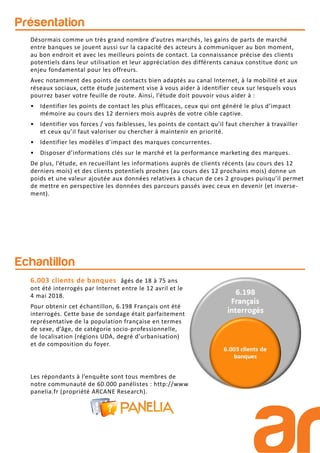 Présentation
Echantillon
Les répondants à l’enquête sont tous membres de
notre communauté de 60.000 panélistes : http://www.
panelia.fr (propriété ARCANE Research).
6.003 clients de banques âgés de 18 à 75 ans
ont été interrogés par Internet entre le 12 avril et le
4 mai 2018.
Pour obtenir cet échantillon, 6.198 Français ont été
interrogés. Cette base de sondage était parfaitement
représentative de la population française en termes
de sexe, d’âge, de catégorie socio-professionnelle,
de localisation (régions UDA, degré d’urbanisation)
et de composition du foyer.
Désormais comme un très grand nombre d’autres marchés, les gains de parts de marché
entre banques se jouent aussi sur la capacité des acteurs à communiquer au bon moment,
au bon endroit et avec les meilleurs points de contact. La connaissance précise des clients
potentiels dans leur utilisation et leur appréciation des différents canaux constitue donc un
enjeu fondamental pour les offreurs.
Avec notamment des points de contacts bien adaptés au canal Internet, à la mobilité et aux
réseaux sociaux, cette étude justement vise à vous aider à identifier ceux sur lesquels vous
pourrez baser votre feuille de route. Ainsi, l’étude doit pouvoir vous aider à :
• Identifier les points de contact les plus efficaces, ceux qui ont généré le plus d’impact
mémoire au cours des 12 derniers mois auprès de votre cible captive.
• Identifier vos forces / vos faiblesses, les points de contact qu’il faut chercher à travailler
et ceux qu’il faut valoriser ou chercher à maintenir en priorité.
• Identifier les modèles d’impact des marques concurrentes.
• Disposer d’informations clés sur le marché et la performance marketing des marques.
De plus, l’étude, en recueillant les informations auprès de clients récents (au cours des 12
derniers mois) et des clients potentiels proches (au cours des 12 prochains mois) donne un
poids et une valeur ajoutée aux données relatives à chacun de ces 2 groupes puisqu’il permet
de mettre en perspective les données des parcours passés avec ceux en devenir (et inverse-
ment).
 