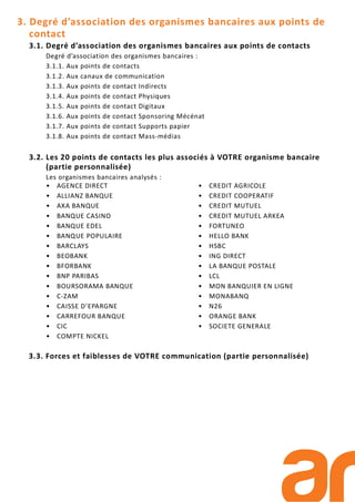 3. Degré d’association des organismes bancaires aux points de
contact
3.1. Degré d’association des organismes bancaires aux points de contacts
Degré d’association des organismes bancaires :
3.1.1. Aux points de contacts
3.1.2. Aux canaux de communication
3.1.3. Aux points de contact Indirects
3.1.4. Aux points de contact Physiques
3.1.5. Aux points de contact Digitaux
3.1.6. Aux points de contact Sponsoring Mécénat
3.1.7. Aux points de contact Supports papier
3.1.8. Aux points de contact Mass-médias
3.2. Les 20 points de contacts les plus associés à VOTRE organisme bancaire
(partie personnalisée)
Les organismes bancaires analysés :
• AGENCE DIRECT
• ALLIANZ BANQUE
• AXA BANQUE
• BANQUE CASINO
• BANQUE EDEL
• BANQUE POPULAIRE
• BARCLAYS
• BEOBANK
• BFORBANK
• BNP PARIBAS
• BOURSORAMA BANQUE
• C-ZAM
• CAISSE D’EPARGNE
• CARREFOUR BANQUE
• CIC
• COMPTE NICKEL
• CREDIT AGRICOLE
• CREDIT COOPERATIF
• CREDIT MUTUEL
• CREDIT MUTUEL ARKEA
• FORTUNEO
• HELLO BANK
• HSBC
• ING DIRECT
• LA BANQUE POSTALE
• LCL
• MON BANQUIER EN LIGNE
• MONABANQ
• N26
• ORANGE BANK
• SOCIETE GENERALE
3.3. Forces et faiblesses de VOTRE communication (partie personnalisée)
 