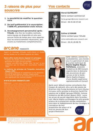 Hervé GUINGANT
Votre contact commercial
herve.guingant@arcane-research.com
Direct : 02.41.60.37.68
Coline LE BIHAN
Votre contact pour l’étude
coline.lebihan@arcane-research.com
Direct : 02.41.20.08.76
Vos contacts
ARCANE Research - 26, boulevard du Maréchal Foch - 49100 Angers
Angers, ville laboratoire pour les marchés tests
Tél : 02.41.33.12.49 - Fax . 02.41.60.57.86 - contact@arcane-research.com
ARCANE Research
arcane research
Expert en montage d’études multi-clients et études
ad-hoc basées sur la réinterrogation de cibles.
Notre offre multi-clients répond à 3 principes :
- Proposer des études avec des enjeux d’actualité
- Mutualiser les coûts (terrain partagé)
- Proposer une offre plus flexible, plus “ad hoc” et plus
qualitative que les études en souscription tradition-
nelles
La maîtrise du principe de l’enquête mutualisée
depuis 1993 :
- Une équipe impliquée et compétente sur les domaines.
- Plus de 30 observatoires réalisés chaque année.
- Une relation durable et de confiance avec les acteurs les
plus significatifs des marchés étudiés.
www.arcane-research.com
Références : 3M, ABBOTT, ABRIBLUE, ACADEMIE, AG2R, AHAVA, ALBON, ALES GROUPE, ALGO-
THERM, ALLIANZ VIE, AO SOLA, APICIL, ASSURANCES DU CREDIT MUTUEL, ATOL, AXA, BANETTE, BAYER SANTE
ANIMALE, BAYER SANTE FAMILIALE, BEAUFOUR IPSEN, BEIERSDORF, BILLABONG, BIOCODEX, BIODERMA,
BIORGA, BNP PARIBAS, BOEHRINGER INGELHEIM, BONCOLAC, BRISTOL MYERS-SQUIBB, BROTHIER, BSN ME-
DICAL, CAISSE D’EPARGNE, CARDINAL HEALTH, CENTRALE DES OPTICIENS, CEPHALON, CHARAL, CHARMANT
France, COLGATE-PALMOLIVE, CLARINS, COLUMBIA EUROPE, CONFEDERATION NATIONALE DE LA BOULAN-
GERIEPATISSERIE, CONTINENTAL, DECLEOR, DIAFARM-NPC, DUC, EA-PHARMA, ECOVER, ELLA BACHE, EPB,
ESSILOR INTERNATIONAL, ESTHEDERM, EUGENE PERMA, EUROSIMA, EXACOMPTA, EXPANSCIENCE, FEDERA-
TION DE L’EQUIPEMENT DE BUREAU (FEB), FEDERATION NATIONALE DE LA MUTUALITE FRANCAISE (FNMF),
FEDERATION NATIONALE DE L’HABILLEMENT, FEU VERT, FINDUS, FORD, FRANCK PROVOST, GABA, GATINEAU,
GALEC (GROUPE LECLERC), GEODIF, GEORGIA PACIFIC, GILLETTE France, GLAXO SMITHKLINE BEECHAM SANTE
GRAND PUBLIC, GRANDS MOULINS DE PARIS, GROUPE APPRO, GUINOT, HAMELIN, HELLY HANSEN, HENKEL,
HOYA LENS, INNEOV, INNOTHERA, INTERVET, JEAN MARTIN, KRYS, L’AMY GROUP, L’OCCITANE, L’OREAL PRO-
FESSIONNEL, L’OREAL COSMETIQUE ACTIVE INTERNATIONAL (VICHY), LAFUMA, LDC, LES LUNETIERS DU JURA,
LES SERRES D’ANJOU (GROUPEMENT DES MOUSQUETAIRES), LE TANNEUR ET CIE, LEVER-FABERGE, LONG-
CHAMP, MAAF, MALAKOFF MEDERIC, MARIA GALLAND, MATINES, MATIS, MAYOLY SPINDLER, MEDA PHARMA,
MEDICA, MENARINI, MMA, MERCK LIPHA SANTE, MERIAL, MILLET, MONOPRIX, MUTOPTIC, NESTLE PROTEIKA,
NIKE ACG, NORAUTO, NOVARTIS, OBSERVATOIRE ECONOMIQUE DE L’HORTICULTURE, ODLO, OMEGA PHAR-
MA, O’NEILL EUROPE, OPTIC 2000, ORANGINA, OXBOW, PATAGONIA EUROPE, PAUL HARTMANN, PEPSICO,
PFIZER, PICOT, PIERRE FABRE DERMO-COSMETIQUE, PIERRE FABRE MEDICAMENT, PIERRE FABRE ORAL CARE,
POLIVE, PROCTER & GAMBLE FRANCE, PSA, QUIKSILVER EUROPE, REUNICA, REVLON PROFESSIONAL, RIP CURL
EUROPE, ROGE CAVAILLES, ROSSIGNOL, ROTTAPHARM, SACLA, SAFILO France, SALOMON, SANOFI-AVENTIS,
SANTECLAIR, SARBEC, SCA, SEVRE LOIRE HABITAT, SODIAAL-CANDIA, SODILAC, SOGECAP, SOLECO FLORETTE,
SOLINEST, SOTHYS, SSL HEALTHCARE, STABILO, STANHOME, STERILOR, STIEFEL, STOEFFLER, SVR,
SWISS LIFE, SYSTEME U, TEVA CLASSICS, TEXIER, THALGO, UMBRO, UNITED BISCUITS, URGO,
VANIA, VENDOME, VFC CORPORATION, VOLKSWAGEN, WELEDA, WELLA France, WINTHROP
MEDICAMENTS, YVES ROCHER,...
Cette édition, comme les
2 précédentes, sera menée
sous la supervision et avec
le soutien technique de
Marie-Sophie Houis-
Valletoux, associée
fondatrice de MX-Conseil,
experte dans le domaine
des assurances de per-
sonnes et de la Santé.
Marie-Sophie dispose
d’une double expérience
opérationnelle et Conseil.
Après avoir débuté comme consultante chez
Coopers & Lybrand, elle a pris des postes de
direction chez Europ Assistance et Ionis (Huma-
nis) pour enfin prendre la direction Santé Pré-
voyance de la MAAF (groupe COVEA). Comme
fondatrice de MX-Conseil depuis 2012, outre
ses prises de parole régulières dans la profes-
sion, Marie-Sophie accompagne les plus grands
acteurs de la protection sociale complémen-
taire dans le redéploiement de leur stratégie, la
conception de leur
proposition de valeur et la
mise en oeuvre de leur
projet d’évolution.
1. La possibilité de modifier le question-
naire
2. Un tarif préférentiel à la souscription:
7.000€ HT, présentation orale incluse.
3. Accompagnement personnalisé après
l’étude. Une fois les livrables restitués,
notre équipe est disponible et cela sans
aucune limite de temps pour vous apporter
tous les éclaircissements nécessaires, pré-
cisions ou traitements complémentaires.
3 raisons de plus pour
souscrire
 