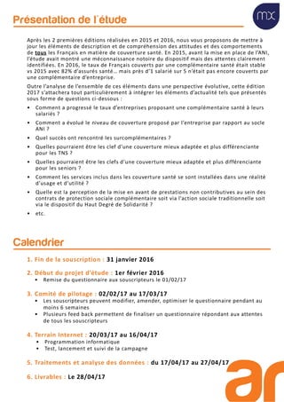 Après les 2 premières éditions réalisées en 2015 et 2016, nous vous proposons de mettre à
jour les éléments de description et de compréhension des attitudes et des comportements
de tous les Français en matière de couverture santé. En 2015, avant la mise en place de l’ANI,
l’étude avait montré une méconnaissance notoire du dispositif mais des attentes clairement
identifiées. En 2016, le taux de Français couverts par une complémentaire santé était stable
vs 2015 avec 82% d’assurés santé… mais près d’1 salarié sur 5 n’était pas encore couverts par
une complémentaire d’entreprise.
Outre l’analyse de l’ensemble de ces éléments dans une perspective évolutive, cette édition
2017 s’attachera tout particulièrement à intégrer les éléments d’actualité tels que présentés
sous forme de questions ci-dessous :
• Comment a progressé le taux d’entreprises proposant une complémentaire santé à leurs
salariés ?
• Comment a évolué le niveau de couverture proposé par l’entreprise par rapport au socle
ANI ?
• Quel succès ont rencontré les surcomplémentaires ?
• Quelles pourraient être les clef d’une couverture mieux adaptée et plus différenciante
pour les TNS ?
• Quelles pourraient être les clefs d’une couverture mieux adaptée et plus différenciante
pour les seniors ?
• Comment les services inclus dans les couverture santé se sont installées dans une réalité
d’usage et d’utilité ?
• Quelle est la perception de la mise en avant de prestations non contributives au sein des
contrats de protection sociale complémentaire soit via l’action sociale traditionnelle soit
via le dispositif du Haut Degré de Solidarité ?
• etc.
Présentation de l'étude
1. Fin de la souscription : 31 janvier 2016
2. Début du projet d’étude : 1er février 2016
• Remise du questionnaire aux souscripteurs le 01/02/17
3. Comité de pilotage : 02/02/17 au 17/03/17
• Les souscripteurs peuvent modifier, amender, optimiser le questionnaire pendant au
moins 6 semaines
• Plusieurs feed back permettent de finaliser un questionnaire répondant aux attentes
de tous les souscripteurs
4. Terrain Internet : 20/03/17 au 16/04/17
• Programmation informatique
• Test, lancement et suivi de la campagne
5. Traitements et analyse des données : du 17/04/17 au 27/04/17
6. Livrables : Le 28/04/17
Calendrier
 