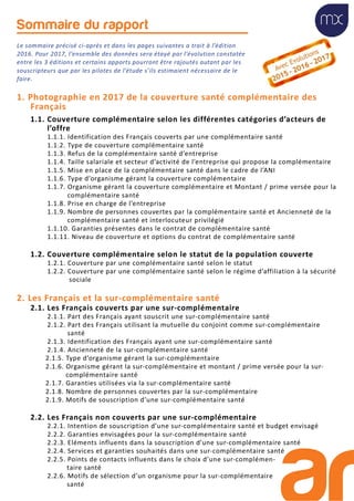 Sommaire du rapport
Le sommaire précisé ci-après et dans les pages suivantes a trait à l’édition
2016. Pour 2017, l’ensemble des données sera étayé par l’évolution constatée
entre les 3 éditions et certains apports pourront être rajoutés autant par les
souscripteurs que par les pilotes de l’étude s’ils estimaient nécessaire de le
faire.
1. Photographie en 2017 de la couverture santé complémentaire des
Français
1.1. Couverture complémentaire selon les différentes catégories d’acteurs de
l’offre
1.1.1. Identification des Français couverts par une complémentaire santé
1.1.2. Type de couverture complémentaire santé
1.1.3. Refus de la complémentaire santé d’entreprise
1.1.4. Taille salariale et secteur d’activité de l’entreprise qui propose la complémentaire
1.1.5. Mise en place de la complémentaire santé dans le cadre de l’ANI
1.1.6. Type d’organisme gérant la couverture complémentaire
1.1.7. Organisme gérant la couverture complémentaire et Montant / prime versée pour la
complémentaire santé
1.1.8. Prise en charge de l’entreprise
1.1.9. Nombre de personnes couvertes par la complémentaire santé et Ancienneté de la
complémentaire santé et interlocuteur privilégié
1.1.10. Garanties présentes dans le contrat de complémentaire santé
1.1.11. Niveau de couverture et options du contrat de complémentaire santé
1.2. Couverture complémentaire selon le statut de la population couverte
1.2.1. Couverture par une complémentaire santé selon le statut
1.2.2. Couverture par une complémentaire santé selon le régime d’affiliation à la sécurité
sociale
2. Les Français et la sur-complémentaire santé
2.1. Les Français couverts par une sur-complémentaire
2.1.1. Part des Français ayant souscrit une sur-complémentaire santé
2.1.2. Part des Français utilisant la mutuelle du conjoint comme sur-complémentaire
santé
2.1.3. Identification des Français ayant une sur-complémentaire santé
2.1.4. Ancienneté de la sur-complémentaire santé
2.1.5. Type d’organisme gérant la sur-complémentaire
2.1.6. Organisme gérant la sur-complémentaire et montant / prime versée pour la sur-
complémentaire santé
2.1.7. Garanties utilisées via la sur-complémentaire santé
2.1.8. Nombre de personnes couvertes par la sur-complémentaire
2.1.9. Motifs de souscription d’une sur-complémentaire santé
2.2. Les Français non couverts par une sur-complémentaire
2.2.1. Intention de souscription d’une sur-complémentaire santé et budget envisagé
2.2.2. Garanties envisagées pour la sur-complémentaire santé
2.2.3. Eléments influents dans la souscription d’une sur-complémentaire santé
2.2.4. Services et garanties souhaités dans une sur-complémentaire santé
2.2.5. Points de contacts influents dans le choix d’une sur-complémen-
taire santé
2.2.6. Motifs de sélection d’un organisme pour la sur-complémentaire
santé
 