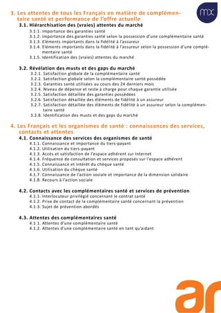 3. Les attentes de tous les Français en matière de complémen-
taire santé et performance de l’offre actuelle
3.1. Hiérarchisation des (vraies) attentes du marché
3.1.1. Importance des garanties santé
3.1.2. Importance des garanties santé selon la possession d’une complémentaire santé
3.1.3. Eléments importants dans la fidélité à l’assureur
3.1.4. Eléments importants dans la fidélité à l’assureur selon la possession d’une complé-
mentaire santé
3.1.5. Identification des (vraies) attentes du marché
3.2. Révélation des musts et des gaps du marché
3.2.1. Satisfaction globale de la complémentaire santé
3.2.2. Satisfaction globale selon la complémentaire santé possédée
3.2.3. Garanties santé utilisées au cours des 24 derniers mois
3.2.4. Niveau de dépense et reste à charge pour chaque garantie utilisée
3.2.5. Satisfaction détaillée des garanties possédées
3.2.6. Satisfaction détaillée des éléments de fidélité à un assureur
3.2.7. Satisfaction détaillée des éléments de fidélité à un assureur selon la complémen-
taire santé
3.2.8. Identification des musts et des gaps du marché
4. Les Français et les organismes de santé : connaissances des services,
contacts et attentes
4.1. Connaissance des services des organismes de santé
4.1.1. Connaissance et importance du tiers-payant
4.1.2. Utilisation du tiers-payant
4.1.3. Accès et satisfaction de l’espace adhérent sur Internet
4.1.4. Fréquence de consultation et services proposés sur l’espace adhérent
4.1.5. Connaissance et intérêt du chèque santé
4.1.6. Utilisation du chèque santé
4.1.7. Connaissance de l’action sociale et importance de la dimension solidaire
4.1.8. Recours à l’action sociale
4.2. Contacts avec les complémentaires santé et services de prévention
4.1.1. Interlocuteur privilégié concernant le contrat santé
4.1.2. Prise de contact de la complémentaire santé concernant la prévention
4.1.3. Sujet de prévention abordés
4.3. Attentes des complémentaires santé
4.1.1. Attentes d’une complémentaire santé
4.1.2. Attentes d’une complémentaire santé en tant qu’aidant
 