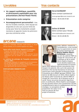 Hervé GUINGANT
Votre contact commercial
herve.guingant@arcane-research.com
Direct : 02.41.60.37.68
Coline LE BIHAN
Votre contact pour l’étude
coline.lebihan@arcane-research.com
Direct : 02.41.20.08.76
Vos contactsLivrables
• Un rapport synthétique, quantifié,
et directement exploitable pour vos
présentations (format Power Point)
• Présentation orale comprise
• Accompagnement personnalisé : Une
fois les livrables restitués, notre équipe est
disponible et cela sans aucune limite de
temps pour faire les traitements complé-
mentaires et apporter toutes les précisions
que vous estimeriez utiles
ARCANE Research - 26, boulevard du Maréchal Foch - 49100 Angers
Angers, ville laboratoire pour les marchés tests
Tél : 02.41.33.12.49 - Fax . 02.41.60.57.86 - contact@arcane-research.com
ARCANE Research
arcane research
Expert en montage d’études multi-clients et études
ad-hoc basées sur la réinterrogation de cibles.
Notre offre multi-clients répond à 3 principes :
- Proposer des études avec des enjeux d’actualité
- Mutualiser les coûts (terrain partagé)
- Proposer une offre plus flexible, plus “ad hoc” et plus
qualitative que les études en souscription tradition-
nelles
La maîtrise du principe de l’enquête mutualisée
depuis 1993 :
- Une équipe impliquée et compétente sur les domaines.
- Plus de 30 observatoires réalisés chaque année.
- Une relation durable et de confiance avec les acteurs les
plus significatifs des marchés étudiés.
www.arcane-research.com
Références : 3M, ABBOTT, ABRIBLUE, ACADEMIE, AG2R, AHAVA, ALBON, ALES GROUPE, ALGO-
THERM, ALLIANZ VIE, AO SOLA, APICIL, ASSURANCES DU CREDIT MUTUEL, ATOL, AXA, BANETTE, BAYER SANTE
ANIMALE, BAYER SANTE FAMILIALE, BEAUFOUR IPSEN, BEIERSDORF, BILLABONG, BIOCODEX, BIODERMA,
BIORGA, BNP PARIBAS, BOEHRINGER INGELHEIM, BONCOLAC, BRISTOL MYERS-SQUIBB, BROTHIER, BSN ME-
DICAL, CAISSE D’EPARGNE, CARDINAL HEALTH, CENTRALE DES OPTICIENS, CEPHALON, CHARAL, CHARMANT
France, COLGATE-PALMOLIVE, CLARINS, COLUMBIA EUROPE, CONFEDERATION NATIONALE DE LA BOULAN-
GERIEPATISSERIE, CONTINENTAL, DECLEOR, DIAFARM-NPC, DUC, EA-PHARMA, ECOVER, ELLA BACHE, EPB,
ESSILOR INTERNATIONAL, ESTHEDERM, EUGENE PERMA, EUROSIMA, EXACOMPTA, EXPANSCIENCE, FEDERA-
TION DE L’EQUIPEMENT DE BUREAU (FEB), FEDERATION NATIONALE DE LA MUTUALITE FRANCAISE (FNMF),
FEDERATION NATIONALE DE L’HABILLEMENT, FEU VERT, FINDUS, FORD, FRANCK PROVOST, GABA, GATINEAU,
GALEC (GROUPE LECLERC), GEODIF, GEORGIA PACIFIC, GILLETTE France, GLAXO SMITHKLINE BEECHAM SANTE
GRAND PUBLIC, GRANDS MOULINS DE PARIS, GROUPE APPRO, GUINOT, HAMELIN, HELLY HANSEN, HENKEL,
HOYA LENS, INNEOV, INNOTHERA, INTERVET, JEAN MARTIN, KRYS, L’AMY GROUP, L’OCCITANE, L’OREAL PRO-
FESSIONNEL, L’OREAL COSMETIQUE ACTIVE INTERNATIONAL (VICHY), LAFUMA, LDC, LES LUNETIERS DU JURA,
LES SERRES D’ANJOU (GROUPEMENT DES MOUSQUETAIRES), LE TANNEUR ET CIE, LEVER-FABERGE, LONG-
CHAMP, MAAF, MALAKOFF MEDERIC, MARIA GALLAND, MATINES, MATIS, MAYOLY SPINDLER, MEDA PHARMA,
MEDICA, MENARINI, MMA, MERCK LIPHA SANTE, MERIAL, MILLET, MONOPRIX, MUTOPTIC, NESTLE PROTEIKA,
NIKE ACG, NORAUTO, NOVARTIS, OBSERVATOIRE ECONOMIQUE DE L’HORTICULTURE, ODLO, OMEGA PHAR-
MA, O’NEILL EUROPE, OPTIC 2000, ORANGINA, OXBOW, PATAGONIA EUROPE, PAUL HARTMANN, PEPSICO,
PFIZER, PICOT, PIERRE FABRE DERMO-COSMETIQUE, PIERRE FABRE MEDICAMENT, PIERRE FABRE ORAL CARE,
POLIVE, PROCTER & GAMBLE FRANCE, PSA, QUIKSILVER EUROPE, REUNICA, REVLON PROFESSIONAL, RIP CURL
EUROPE, ROGE CAVAILLES, ROSSIGNOL, ROTTAPHARM, SACLA, SAFILO France, SALOMON, SANOFI-AVENTIS,
SANTECLAIR, SARBEC, SCA, SEVRE LOIRE HABITAT, SODIAAL-CANDIA, SODILAC, SOGECAP, SOLECO FLORETTE,
SOLINEST, SOTHYS, SSL HEALTHCARE, STABILO, STANHOME, STERILOR, STIEFEL, STOEFFLER, SVR,
SWISS LIFE, SYSTEME U, TEVA CLASSICS, TEXIER, THALGO, UMBRO, UNITED BISCUITS, URGO,
VANIA, VENDOME, VFC CORPORATION, VOLKSWAGEN, WELEDA, WELLA France, WINTHROP
MEDICAMENTS, YVES ROCHER,...
Cette édition, comme les
2 précédentes, a été menée
sous la supervision et avec
le soutien technique de
Marie-Sophie Houis-
Valletoux, associée
au sein du cabinet PMP en
charge de l’assurance, de
la banque et de la santé.
Marie-Sophie dispose
d’une double expérience
opérationnelle et Conseil.
Après avoir débuté comme consultante chez
Coopers & Lybrand, elle a pris des postes de
direction chez Europ Assistance et Ionis (Hu-
manis) pour enfin prendre la direction Santé
Prévoyance de la MAAF (groupe COVEA). Fon-
datrice de MX-Conseil en 2012, Marie Sophie
est depuis 2017 associée du cabinet PMP en
charge de l’assurance, de la banque et de la
santé. Outre ses prises de parole régulières
dans la profession, Marie-Sophie accompagne
les plus grands acteurs de la protection sociale
complémentaire dans le redéploiement de leur
stratégie, la conception de leur
proposition de valeur et la
mise en oeuvre de leur
projet d’évolution.
 