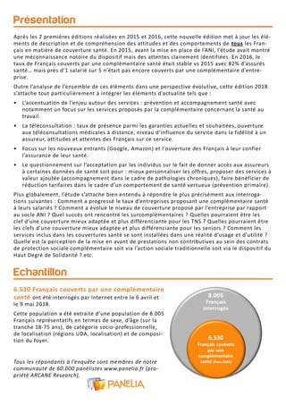 Présentation
Echantillon
6.530 Français couverts par une complémentaire
santé ont été interrogés par Internet entre le 6 avril et
le 9 mai 2018.
Cette population a été extraite d’une population de 8.005
Français représentatifs en termes de sexe, d’âge (sur la
tranche 18-75 ans), de catégorie socio-professionnelle,
de localisation (régions UDA, localisation) et de composi-
tion du foyer.
Tous les répondants à l’enquête sont membres de notre
communauté de 60.000 panélistes www.panelia.fr (pro-
priété ARCANE Research).
Après les 2 premières éditions réalisées en 2015 et 2016, cette nouvelle édition met à jour les élé-
ments de description et de compréhension des attitudes et des comportements de tous les Fran-
çais en matière de couverture santé. En 2015, avant la mise en place de l’ANI, l’étude avait montré
une méconnaissance notoire du dispositif mais des attentes clairement identifiées. En 2016, le
taux de Français couverts par une complémentaire santé était stable vs 2015 avec 82% d’assurés
santé… mais près d’1 salarié sur 5 n’était pas encore couverts par une complémentaire d’entre-
prise.
Outre l’analyse de l’ensemble de ces éléments dans une perspective évolutive, cette édition 2018
s’attache tout particulièrement à intégrer les éléments d’actualité tels que :
• L’accentuation de l’enjeu autour des services : prévention et accompagnement santé avec
notamment un focus sur les services proposés par la complémentaire concernant la santé au
travail.
• La téléconsultation : taux de présence parmi les garanties actuelles et souhaitées, ouverture
aux téléconsultations médicales à distance, niveau d’influence du service dans la fidélité à un
assureur, attitudes et attentes des Français sur ce service.
• Focus sur les nouveaux entrants (Google, Amazon) et l’ouverture des Français à leur confier
l’assurance de leur santé.
• Le questionnement sur l’acceptation par les individus sur le fait de donner accès aux assureurs
à certaines données de santé soit pour : mieux personnaliser les offres, proposer des services à
valeur ajoutée (accompagnement dans le cadre de pathologies chroniques), faire bénéficier de
réduction tarifaires dans le cadre d’un comportement de santé vertueux (prévention primaire).
Plus globalement, l’étude s’attache bien entendu à répondre le plus précisément aux interroga-
tions suivantes : Comment a progressé le taux d’entreprises proposant une complémentaire santé
à leurs salariés ? Comment a évolué le niveau de couverture proposé par l’entreprise par rapport
au socle ANI ? Quel succès ont rencontré les surcomplémentaires ? Quelles pourraient être les
clef d’une couverture mieux adaptée et plus différenciante pour les TNS ? Quelles pourraient être
les clefs d’une couverture mieux adaptée et plus différenciante pour les seniors ? Comment les
services inclus dans les couvertures santé se sont installées dans une réalité d’usage et d’utilité ?
Quelle est la perception de la mise en avant de prestations non contributives au sein des contrats
de protection sociale complémentaire soit via l’action sociale traditionnelle soit via le dispositif du
Haut Degré de Solidarité ? etc.
 