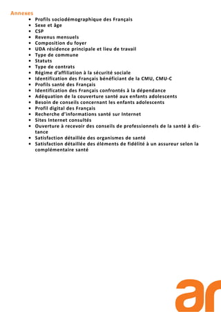 Annexes
• Profils sociodémographique des Français
• Sexe et âge
• CSP
• Revenus mensuels
• Composition du foyer
• UDA résidence principale et lieu de travail
• Type de commune
• Statuts
• Type de contrats
• Régime d’affiliation à la sécurité sociale
• Identification des Français bénéficiant de la CMU, CMU-C
• Profils santé des Français
• Identification des Français confrontés à la dépendance
• Adéquation de la couverture santé aux enfants adolescents
• Besoin de conseils concernant les enfants adolescents
• Profil digital des Français
• Recherche d’informations santé sur Internet
• Sites Internet consultés
• Ouverture à recevoir des conseils de professionnels de la santé à dis-
tance
• Satisfaction détaillée des organismes de santé
• Satisfaction détaillée des éléments de fidélité à un assureur selon la
complémentaire santé
 