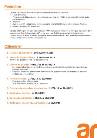 Périmètre
L’étude s’attachera à examiner prioritairement les statuts suivants :
• Fonctionnaires
• Professions indépendantes : travailleurs non-salariés (TNS), professions libérales, auto-
entrepreneurs
• Retraités
• Autres inactifs : étudiants, personnes sans emploi (chômeurs, personnes au foyer,...)
• Salariés actifs de 55 ans et plus
L’étude interrogera les salariés exclus de l’ANI mais aucune lecture statistique ne pourra être
apportée du fait de leur diversité* et de leur trop faible représentativité statistique.
*salariés en CDD de moins de 3 mois, intérimaires en mission de moins de 3 mois, temps partiels de moins de 15
heures, bénéficiaires de la CMU-C ou de l’ASC, etc.
Calendrier
1. Fin de la souscription : 30 novembre 2018
2. Début du projet d’étude : 3 décembre 2018
Remise du questionnaire aux souscripteurs
3. Comité de pilotage : 04/12/18 au 18/01/19
• Les souscripteurs peuvent modifier, amender, optimiser le questionnaire pendant au
moins 6 semaines
• Plusieurs feed back permettent de finaliser un questionnaire répondant aux attentes
de tous les souscripteurs
4. Terrain Internet : 21/01/19 au 10/02/19
• Programmation informatique
• Test, lancement et suivi de la campagne
5. Traitements et analyse des données : 11/02/19 au 28/02/19
6. Restitution livrable : Le 01/03/19
7. Option Quantification : 04/03 au 14/03/19
8. Restitution livrable Quantification : Le 15/03/19
 