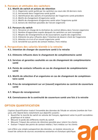 3. Parcours et attitudes des switchers
3.1. Motifs de switch et actions de rétention
3.1.1. Organisme santé quitté par les switchers au cours des 24 derniers mois
3.1.2. Ancienneté dans l’organisme santé quitté
3.1.3. Identification des switchs d’insatisfaction de l’organisme santé précédent
3.1.4. Motifs de changement d’organisme santé
3.1.5. Motifs de changement d’organisme santé selon l’organisme quitté
3.1.6. Actions de rétention possibles de l’ancien organisme
3.2. Parcours du switch
3.2.1. Personne en charge de la résiliation du contrat détenu dans l’ancien organisme
3.2.2. Nombre d’organismes auprès desquels les switchers se sont renseignés
3.2.3. Moyens de renseignements et de souscriptions auprès des organismes
3.2.4. Eléments les plus influents dans l’intention de devenir client de l’organisme
3.2.5. Attentes vis-à-vis d’un nouvel organisme santé
3.2.6. Sensibilité aux points de contact médias / hors médias
4. Perspectives des salariés bientôt à la retraite
4.1. Intention de changer de couverture santé à la retraite
4.2. Eléments influents dans le changement de complémentaire santé
4.3. Services et garanties souhaités en cas de changement de complémentaire
santé
4.4. Points de contacts influents en cas de changement de complémentaire
santé
4.5. Motifs de sélection d’un organisme en cas de changement de complémen-
taire santé
4.6. Prise de renseignement sur un (nouvel) organisme ou contrat de couverture
santé
4.7. Moyen de renseignement
4.8. Connaissance de la continuité de couverture santé une fois à la retraite
OPTION QUANTIFICATION
L’option Quantification traduit l’ensemble des données de l’étude en volume (nombre de Fran-
çais); elle répond donc notamment aux objectifs suivants :
• Quantifier le marché du switch en volume de Français, également selon le profil sociodémo-
graphique et le statut
• Mesurer le poids des différents motifs du switch
• Mesurer l’impact des actions de rétention possible pour retenir les clients
• Evaluer l’impact des points de contact médias / hors médias sur les clients
Loin d’être une simple juxtaposition des données, ce module nécessite un
travail de collecte de sources secondaires existantes et d’analyse spécifique.
 