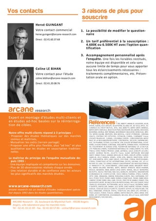 3 raisons de plus pour
souscrire
Hervé GUINGANT
Votre contact commercial
herve.guingant@arcane-research.com
Direct : 02.41.60.37.68
Coline LE BIHAN
Votre contact pour l’étude
coline.lebihan@arcane-research.com
Direct : 02.41.20.08.76
Vos contacts
ARCANE Research
arcane research
Expert en montage d’études multi-clients et
en études ad-hoc basées sur la réinterroga-
tion de cibles.
Notre offre multi-clients répond à 3 principes :
- Proposer des études thématiques sur des marchés
connus et maîtrisés,
- Mutualiser les coûts (terrain partagé)
- Proposer une offre plus flexible, plus “ad hoc” et plus
qualitative que les études en souscription tradition-
nelles
La maîtrise du principe de l’enquête mutualisée de-
puis 1993 :
- Une équipe impliquée et compétente sur les domaines.
- Plus de 30 observatoires réalisés chaque année.
- Une relation durable et de confiance avec les acteurs
les plus significatifs des marchés étudiés.
www.arcane-research.com
arcane research est un institut d’études indépendant spécia-
lisé depuis 1993 dans les études quantitatives.
ARCANE Research - 26, boulevard du Maréchal Foch - 49100 Angers
Angers, ville laboratoire pour les marchés tests
Tél : 02.41.33.12.49 - Fax . 02.41.60.57.86 - contact@arcane-research.com
Références :3M, ABBOTT, ABRIBLUE, ACADEMIE, AG2R,
AHAVA, ALBON, ALES GROUPE, ALGOTHERM, ALLIANZ VIE, AO SOLA, APICIL, AS-
SURANCES DU CREDIT MUTUEL, ATOL, AXA, BANETTE, BAYER SANTE ANIMALE,
BAYER SANTE FAMILIALE, BEAUFOUR IPSEN, BEIERSDORF, BILLABONG, BIOCODEX,
BIODERMA, BIORGA, BNP PARIBAS, BOEHRINGER INGELHEIM, BONCOLAC, BRIS-
TOL MYERS-SQUIBB, BROTHIER, BSN MEDICAL, CAISSE D’EPARGNE, CARDINAL
HEALTH, CENTRALE DES OPTICIENS, CEPHALON, CHARAL, CHARMANT France,
COLGATE-PALMOLIVE, CLARINS, COLUMBIA EUROPE, CONFEDERATION NATIO-
NALE DE LA BOULANGERIEPATISSERIE, CONTINENTAL, DECLEOR, DIAFARM-NPC,
DUC, EA-PHARMA, ECOVER, ELLA BACHE, EPB, ESSILOR INTERNATIONAL, ESTHE-
DERM, EUGENE PERMA, EUROSIMA, EXACOMPTA, EXPANSCIENCE, FEDERATION
DE L’EQUIPEMENT DE BUREAU (FEB), FEDERATION NATIONALE DE LA MUTUA-
LITE FRANCAISE (FNMF), FEDERATION NATIONALE DE L’HABILLEMENT, FEU VERT,
FINDUS, FORD, FRANCK PROVOST, GABA, GATINEAU, GALEC (GROUPE LECLERC),
GEODIF, GEORGIA PACIFIC, GILLETTE France, GLAXO SMITHKLINE BEECHAM
SANTE GRAND PUBLIC, GRANDS MOULINS DE PARIS, GROUPE APPRO, GUINOT,
HAMELIN, HELLY HANSEN, HENKEL, HOYA LENS, INNEOV, INNOTHERA, INTER-
VET, JEAN MARTIN, KRYS, L’AMY GROUP, L’OCCITANE, L’OREAL PROFESSIONNEL,
L’OREAL COSMETIQUE ACTIVE INTERNATIONAL (VICHY), LAFUMA, LDC, LES LU-
NETIERS DU JURA, LES SERRES D’ANJOU (GROUPEMENT DES MOUSQUETAIRES),
LE TANNEUR ET CIE, LEVER-FABERGE, LONGCHAMP, MAAF, MALAKOFF MEDE-
RIC, MARIA GALLAND, MATINES, MATIS, MAYOLY SPINDLER, MEDA PHARMA,
MEDICA, MENARINI, MMA, MERCK LIPHA SANTE, MERIAL, MILLET, MONOPRIX,
MUTOPTIC, NESTLE PROTEIKA, NIKE ACG, NORAUTO, NOVARTIS, OBSERVATOIRE
ECONOMIQUE DE L’HORTICULTURE, ODLO, OMEGA PHARMA, O’NEILL EUROPE,
OPTIC 2000, ORANGINA, OXBOW, PATAGONIA EUROPE, PAUL HARTMANN, PEP-
SICO, PFIZER, PICOT, PIERRE FABRE DERMO-COSMETIQUE, PIERRE FABRE MEDI-
CAMENT, PIERRE FABRE ORAL CARE, POLIVE, PROCTER & GAMBLE FRANCE, PSA,
QUIKSILVER EUROPE, REUNICA, REVLON PROFESSIONAL, RIP CURL EUROPE, ROGE
CAVAILLES, ROSSIGNOL, ROTTAPHARM, SACLA, SAFILO France, SALOMON, SANO-
FI-AVENTIS, SANTECLAIR, SARBEC, SCA, SEVRE LOIRE HABITAT, SODIAAL-CANDIA,
SODILAC, SOGECAP, SOLECO FLORETTE, SOLINEST, SOTHYS, SSL HEALTHCARE, STA-
BILO, STANHOME, STERILOR, STIEFEL, STOEFFLER, SVR, SWISS LIFE, SYSTEME U,
TEVA CLASSICS, TEXIER, THALGO, UMBRO, UNITED BISCUITS, URGO, VANIA, VEN-
DOME, VFC CORPORATION, VOLKSWAGEN, WELEDA, WELLA France, WINTHROP
MEDICAMENTS, YVES ROCHER,...
1. La possibilité de modifier le question-
naire
2. Un tarif préférentiel à la souscription :
4.600€ ou 6.500€ HT avec l’option quan-
tification
3. Accompagnement personnalisé après
l’enquête. Une fois les livrables restitués,
notre équipe est disponible et cela sans
aucune limite de temps pour vous apporter
tous les éclaircissements nécessaires :
traitements complémentaires, etc. Présen-
tation orale en option.
 