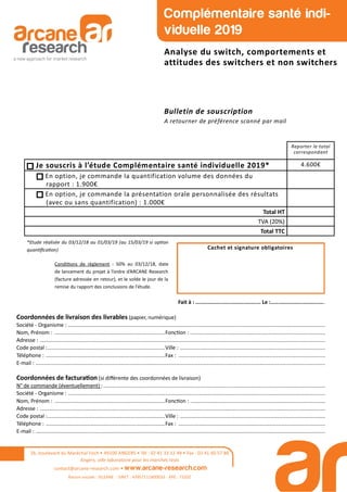 Coordonnées de livraison des livrables (papier, numérique)
Société - Organisme : ...............................................................................................................................................................................
Nom, Prénom : ...........................................................................Fonc on : ............................................................................................
Adresse : ..................................................................................................................................................................................................
Code postal :................................................................................Ville : ...................................................................................................
Téléphone : .................................................................................Fax : ....................................................................................................
E-mail : .....................................................................................................................................................................................................
Coordonnées de factura on (si diﬀérente des coordonnées de livraison)
N° de commande (éventuellement) :.......................................................................................................................................................
Société - Organisme : ...............................................................................................................................................................................
Nom, Prénom : ...........................................................................Fonc on : ............................................................................................
Adresse : ..................................................................................................................................................................................................
Code postal :................................................................................Ville : ...................................................................................................
Téléphone : .................................................................................Fax : ....................................................................................................
E-mail : .....................................................................................................................................................................................................
Cachet et signature obligatoires
Fait à : .......................................... Le :...................................
26, boulevard du Maréchal Foch • 49100 ANGERS • Tél : 02 41 33 12 49 • Fax : 02 41 60 57 86
Angers, ville laboratoire pour les marchés tests
contact@arcane-research.com • www.arcane-research.com
Raison sociale : SILEANE - SIRET : 43957111800033 - APE : 7320Z
Reporter le total
correspondant
Je souscris à l’étude Complémentaire santé individuelle 2019* 4.600€
En option, je commande la quantification volume des données du
rapport : 1.900€
En option, je commande la présentation orale personnalisée des résultats
(avec ou sans quantification) : 1.000€
Total HT
TVA (20%)
Total TTC
Complémentaire santé indi-
viduelle 2019
Analyse du switch, comportements et
attitudes des switchers et non switchers
Bulletin de souscription
A retourner de préférence scanné par mail
Condi ons de règlement : 50% au 03/12/18, date
de lancement du projet à l’ordre d’ARCANE Research
(facture adressée en retour), et le solde le jour de la
remise du rapport des conclusions de l’étude.
*Etude réalisée du 03/12/18 au 01/03/19 (au 15/03/19 si op on
quan ﬁca on)
 