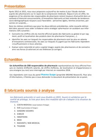 Présentation
Echantillon
Un échantillon de 200 responsables de pharmacie représentatives du tissu officinal fran-
çais en matière d’effectifs salariés, de chiffre d’affaires, de localisation et d’appartenance à
une enseigne (ou non) sera interrogé par Internet en novembre 2018.
Ces répondants sont issus du panel Pharma Scope (propriété ARCANE Research). Pour plus
d’informations, n’hésitez pas à nous demander le document de présentation de ce panel.
8 fabricants soumis à analyse
1. CIZETA MEDICALI (sauf analyse d’image)
2. DJO (sauf analyse d’image )
3. GANZONI SIGVARIS
4. GIBAUD
5. INNOTHERA
6. MEDI
7. RADIANTE / BSN MEDICAL
8. THUASNE
Après 2012 et 2015, nous vous proposons aujourd’hui de mettre à jour l’étude réalisée
auprès des pharmaciens sur le rayon de la compression médicale. Depuis 6 ans en effet, les
exigences et les attentes des responsables de pharmacie restent toujours d’actualité dans un
contexte d’intensité concurrentielle, d’innovations fabricants et bien entendu de tendances
socio-démographiques toujours aussi favorables : personnes âgées, femmes enceintes, per-
sonnes en surpoids,...
Dans les mêmes conditions que pour les deux éditions précédentes, cette nouvelle édition
doit donc pouvoir vous aider à élaborer votre stratégie «pharmacie» en accédant aux infor-
mations clefs suivantes :
• Connaitre les chiffres clés du marché officinal (poids des fabricants au global et par seg-
ment, profil et localisation des produits dans les pharmacies françaises,…).
• Identifier les axes sur lesquels les responsables de pharmacie sont les plus en attente
d’innovations commerciales, les axes sur lesquels ils jugent que les fabricants répondent
«insuffisamment» à leurs attentes.
• Evaluer votre notoriété et votre «capital image» auprès des pharmaciens et de connaitre
ainsi vos forces (à valoriser) et vos faiblesses (à corriger).
Les fabricants présentés ici sont ceux étudiés en 2015. Soumis à validation par le
comité de pilotage, la liste peut donc être modifiée afin de s’adapter à la situation du
moment.
 