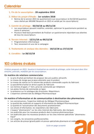 Calendrier
1. Fin de la souscription : 28 septembre 2018
2. Début du projet d’étude : 1er octobre 2018
• Remise de la version 2015 du questionnaire aux souscripteurs le 01/10/18 (question-
naire réalisé par ARCANE Research en 2015 et validé par les souscripteurs)
3. Comité de pilotage : 02/10/18 au 09/11/18
• Les souscripteurs peuvent modifier, amender, optimiser le questionnaire pendant au
moins 6 semaines
• Plusieurs feed back permettent de finaliser un questionnaire répondant aux attentes
de tous les souscripteurs
4. Terrain Internet : 12/11/18 au 09/12/18
• Programmation informatique
• Test, lancement et suivi de la campagne
5. Traitements et analyse des données : 10/12/18 au 27/12/18
6. Livrables : Le 28/12/18
Critères proposés en 2015. Soumise à évaluation au comité de pilotage, cette liste peut donc être
enrichie, précisée, modifiée par les souscripteurs.
En matière de relations commerciales
• Le prix d’achat permettant de proposer des prix publics attractifs
• Le niveau de marge que je peux atteindre avec le produit
• Le niveau de remise sur le volume des produits commandés auprès du fabricant
• La possibilité d’achat en direct auprès du fabricant
• Les Centres d’appel, n° Vert, prise de commande par téléphone
• Les plates-formes de commande en ligne
• La présence sur le catalogue des Grossistes- Répartiteurs
• L’expertise commerciale du Délégué Pharmaceutique
En matière d’information et de communication à destination des pharmaciens
• Les connaissances, l’expertise médicale du Délégué Pharmaceutique
• La qualité des matériels et supports d’information du Délégué Pharmaceutique
• La qualité et l’actualisation des documents promotionnels
• Les emails d’information, les newsletters des fabricants
• L’espace “pharmaciens” sur les sites Internet des fabricants, des marques
• Les publicités pour les nouveaux produits dans la presse pharmaceutique
• Les publicités pour les nouveaux produits sur les sites Internet spécialisés “pharmaceu-
tique”
• Les congrès, les rencontres professionnelles
• Les articles de presse (grand public et presse spécialisée pharmacie et médecins)
103 critères évalués
Suite en page suivante
 