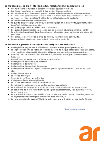 En matière d’aides à la vente (publicités, merchandising, packaging, etc.)
• Des formations complètes et personnalisées aux équipes officinales
• Les fiches conseils sur les produits à destination des pharmaciens
• Des brochures à destination des patients sur les maladies veineuses et les traitements
• Des actions de sensibilisation et d’information à destination des patients sur les facteurs
de risque, les règles simples d’hygiène de vie et les traitements existants.
• La communication en pharmacies (PLV)
• La qualité des packagings (visibilité, lisibilité du graphisme, attractivité, agrément, indica-
tions/spécificités du produit, etc.)
• Des packagings faciles à stocker dans la pharmacie
• Des produits recommandés ou prescrits par les médecins et professionnels de santé
• La présence des marques dans de nombreuses pharmacies pour permettre une bonne dis-
pensation
• Des aides à la délivrance (à la prise de mesure, échantillons de coloris, etc.)
• Du conseil pour développer mon activité compression médicale
En matière de gammes de dispositifs de compressions médicales
• Un large choix de gammes et collections : homme, femme, post-opératoire, etc.
• La segmentation fine de l’offre en fonction du style de chaque patient(e) : classique, sobre,
stylé, moderne, décontracté, séduction, élégance, naturel, original, transparent, etc.
• Un vaste choix de modèles : chaussettes, bas, bas auto-fixants, pied ouvert de série, col-
lants, etc.
• Une offre qui se renouvelle et s’étoffe régulièrement
• Un large choix de tailles et de hauteurs
• Un large choix de matières
• Un large choix de coloris et de nuances
• Un large choix de motifs : lignes, chevrons, petites / grandes résilles, rayures, losanges,
etc.
• Un large choix de prix
• La facilité d’enfilage
• Une aide à l’enfilage type enfile-bas
• L’adaptation facile à la morphologie
• La facilité d’entretien : facilité à laver et sécher
• Des dispositifs qui apportent un confort optimal aux patients
• La possibilité de proposer différentes forces de compression pour un même produit
• La possibilité de choisir la finition du pied : pied ouvert standard, pied ouvert raccourci,
talon ouvert, etc.
• La possibilité d’apporter des modifications sur mesure : réduction de la hauteur, réduction
ou augmentation de la largeur, diminution de la pointure, etc.
• La constance dans le niveau d’élasticité autorisant une utilisation sur une durée étendue
Suite en page suivante
 