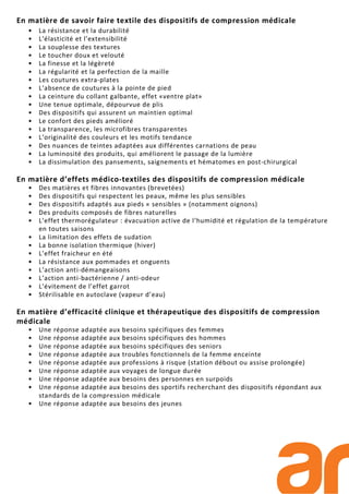 En matière de savoir faire textile des dispositifs de compression médicale
• La résistance et la durabilité
• L’élasticité et l’extensibilité
• La souplesse des textures
• Le toucher doux et velouté
• La finesse et la légèreté
• La régularité et la perfection de la maille
• Les coutures extra-plates
• L’absence de coutures à la pointe de pied
• La ceinture du collant galbante, effet «ventre plat»
• Une tenue optimale, dépourvue de plis
• Des dispositifs qui assurent un maintien optimal
• Le confort des pieds amélioré
• La transparence, les microfibres transparentes
• L’originalité des couleurs et les motifs tendance
• Des nuances de teintes adaptées aux différentes carnations de peau
• La luminosité des produits, qui améliorent le passage de la lumière
• La dissimulation des pansements, saignements et hématomes en post-chirurgical
En matière d’effets médico-textiles des dispositifs de compression médicale
• Des matières et fibres innovantes (brevetées)
• Des dispositifs qui respectent les peaux, même les plus sensibles
• Des dispositifs adaptés aux pieds « sensibles » (notamment oignons)
• Des produits composés de fibres naturelles
• L’effet thermorégulateur : évacuation active de l‘humidité et régulation de la température
en toutes saisons
• La limitation des effets de sudation
• La bonne isolation thermique (hiver)
• L’effet fraicheur en été
• La résistance aux pommades et onguents
• L’action anti-démangeaisons
• L’action anti-bactérienne / anti-odeur
• L’évitement de l’effet garrot
• Stérilisable en autoclave (vapeur d’eau)
En matière d’efficacité clinique et thérapeutique des dispositifs de compression
médicale
• Une réponse adaptée aux besoins spécifiques des femmes
• Une réponse adaptée aux besoins spécifiques des hommes
• Une réponse adaptée aux besoins spécifiques des seniors
• Une réponse adaptée aux troubles fonctionnels de la femme enceinte
• Une réponse adaptée aux professions à risque (station débout ou assise prolongée)
• Une réponse adaptée aux voyages de longue durée
• Une réponse adaptée aux besoins des personnes en surpoids
• Une réponse adaptée aux besoins des sportifs recherchant des dispositifs répondant aux
standards de la compression médicale
• Une réponse adaptée aux besoins des jeunes
 