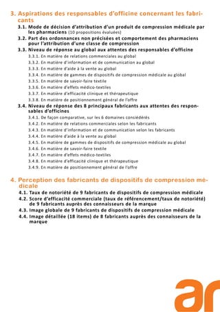 3. Aspirations des responsables d’officine concernant les fabri-
cants
3.1. Mode de décision d’attribution d’un produit de compression médicale par
les pharmaciens (10 propositions évaluées)
3.2. Part des ordonnances non précisées et comportement des pharmaciens
pour l’attribution d’une classe de compression
3.3. Niveau de réponse au global aux attentes des responsables d’officine
3.3.1. En matière de relations commerciales au global
3.3.2. En matière d’information et de communication au global
3.3.3. En matière d’aide à la vente au global
3.3.4. En matière de gammes de dispositifs de compression médicale au global
3.3.5. En matière de savoir-faire textile
3.3.6. En matière d’effets médico-textiles
3.3.7. En matière d’efficacité clinique et thérapeutique
3.3.8. En matière de positionnement général de l’offre
3.4. Niveau de réponse des 8 principaux fabricants aux attentes des respon-
sables d’officines
3.4.1. De façon comparative, sur les 6 domaines consiédérés
3.4.2. En matière de relations commerciales selon les fabricants
3.4.3. En matière d’information et de communication selon les fabricants
3.4.4. En matière d’aide à la vente au global
3.4.5. En matière de gammes de dispositifs de compression médicale au global
3.4.6. En matière de savoir-faire textile
3.4.7. En matière d’effets médico-textiles
3.4.8. En matière d’efficacité clinique et thérapeutique
3.4.9. En matière de positionnement général de l’offre
4. Perception des fabricants de dispositifs de compression mé-
dicale
4.1. Taux de notoriété de 9 fabricants de dispositifs de compression médicale
4.2. Score d’efficacité commerciale (taux de référencement/taux de notoriété)
de 9 fabricants auprès des connaisseurs de la marque
4.3. Image globale de 9 fabricants de dispositifs de compression médicale
4.4. Image détaillée (18 items) de 8 fabricants auprès des connaisseurs de la
marque
 