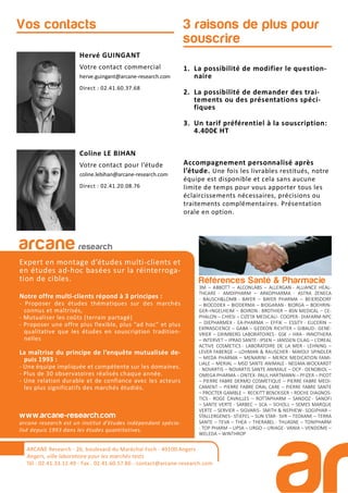 Références Santé & Pharmacie
3M – ABBOTT – ALCONLABS – ALLERGAN - ALLIANCE HEAL-
THCARE - AMDIPHARM – ARKOPHARMA - ASTRA ZENECA
- BAUSCH&LOMB - BAYER – BAYER PHARMA – BEIERSDORF
– BIOCODEX – BIODERMA – BIOGARAN- BIORGA – BOEHRIN-
GER–INGELHEIM – BOIRON- BROTHIER – BSN MEDICAL – CE-
PHALON – CHIESI – CIZETA MEDICALI- COOPER- DIAFARM-NPC
– DIEPHARMEX - EA-PHARMA – EFFIK – ESSITY - EUCERIN –
EXPANSCIENCE – GABA – GEDEON RICHTER – GIBAUD- GENE-
VRIER – GRIMBERG LABORATOIRES - GSK – HRA - INNOTHERA
– INTERVET – IPRAD SANTE- IPSEN – JANSSEN CILAG – L’OREAL
ACTIVE COSMETICS - LABORATOIRE DE LA MER - LEHNING –
LEVER FABERGE – LOHMAN & RAUSCHER - MAYOLY SPINDLER
– MEDA PHARMA – MENARINI – MERCK MEDICATION FAMI-
LIALE – MERIAL – MSD SANTE ANIMALE- NEGMA-WOCKARDT
- NOVARTIS – NOVARTIS SANTE ANIMALE – OCP- OENOBIOL –
OMEGA PHARMA – ONTEX- PAUL HARTMANN – PFIZER – PICOT
– PIERRE FABRE DERMO COSMETIQUE – PIERRE FABRE MEDI-
CAMENT – PIERRE FABRE ORAL CARE – PIERRE FABRE SANTE
– PROCTER GAMBLE – RECKITT BENCKISER – ROCHE DIAGNOS-
TICS - ROGE CAVAILLES – ROTTAPHARM – SANDOZ - SANOFI
– SANTE VERTE - SARBEC – SCA – SCHOLL – SEMES MARQUE
VERTE – SERVIER – SIGVARIS- SMITH & NEPHEW- SOGIPHAR –
STALLERGENES- STIEFEL – SUN STAR- SVR – TEOXANE – TERRA
SANTE – TEVA – THEA – THERABEL- THUASNE – TONIPHARM
- TOP PHARM – UPSA – URGO – URIAGE- VANIA – VENDOME –
WELEDA – WINTHROP
3 raisons de plus pour
souscrire
Hervé GUINGANT
Votre contact commercial
herve.guingant@arcane-research.com
Direct : 02.41.60.37.68
Coline LE BIHAN
Votre contact pour l’étude
coline.lebihan@arcane-research.com
Direct : 02.41.20.08.76
Vos contacts
ARCANE Research
arcane research
Expert en montage d’études multi-clients et
en études ad-hoc basées sur la réinterroga-
tion de cibles.
Notre offre multi-clients répond à 3 principes :
- Proposer des études thématiques sur des marchés
connus et maîtrisés,
- Mutualiser les coûts (terrain partagé)
- Proposer une offre plus flexible, plus “ad hoc” et plus
qualitative que les études en souscription tradition-
nelles
La maîtrise du principe de l’enquête mutualisée de-
puis 1993 :
- Une équipe impliquée et compétente sur les domaines.
- Plus de 30 observatoires réalisés chaque année.
- Une relation durable et de confiance avec les acteurs
les plus significatifs des marchés étudiés.
www.arcane-research.com
arcane research est un institut d’études indépendant spécia-
lisé depuis 1993 dans les études quantitatives.
ARCANE Research - 26, boulevard du Maréchal Foch - 49100 Angers
Angers, ville laboratoire pour les marchés tests
Tél : 02.41.33.12.49 - Fax . 02.41.60.57.86 - contact@arcane-research.com
1. La possibilité de modifier le question-
naire
2. La possibilité de demander des trai-
tements ou des présentations spéci-
fiques
3. Un tarif préférentiel à la souscription:
4.400€ HT
Accompagnement personnalisé après
l’étude. Une fois les livrables restitués, notre
équipe est disponible et cela sans aucune
limite de temps pour vous apporter tous les
éclaircissements nécessaires, précisions ou
traitements complémentaires. Présentation
orale en option.
 