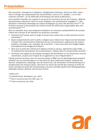 Eté caniculaire, intempéries à répétition, dérèglement climatique, alertes du GIEC, injonc-
tions à changer de comportement de consommation, haro sur le « jetable », sur la mal-
traitance animale*, sur les difficultés économiques des petits producteurs,...
Une actualité «chaude» qui s’ajoute à une prise de conscience accrue des Français : 86% des
consommateurs déclarent «faire en sorte d’adopter une consommation engagée»**, 72%
déclarent s’intéresser davantage aux enjeux écologiques au cours des derniers mois***, 67
% disent renoncer à des produits leur faisant envie afin d’être plus responsables dans leur
consommation****.
Dans ce contexte, nous vous proposons d’explorer les nouveaux comportements de consom-
mation des Français et de répondre aux questions suivantes :
• Comment les Français vont-ils réagir à travers leurs achats face à cette pression environ-
nementale ?
• Quels comportements sont-ils prêts à adopter pour réduire leur impact environnemental
à travers leur consommation (réduction de leur consommation, suppression de certains
produits, recyclage, vrac, consigne, do-it-yourself,...) mais aussi dans leur budget (degré
d’acceptation d’un budget plus élevé) ?
• Quel sera le poids des influenceurs digitaux (réseaux sociaux, applications type YUKA,...)
et traditionnels (associations de consommateurs, médias) dans le comportement d’achat ?
• Comment sont jugées les principales enseignes de distribution sur les dimensions environ-
nementales, et quel sera l’impact de ce jugement sur leur fréquentation ?
L’étude permet d’orienter ainsi les services Achats et R&D vers les développements produits
attendus par vos consommateurs sur les points les plus importants (origine, mode de pro-
duction, composition, emballage, prix de revient etc.), de retravailler le merchandising et la
réorganisation de certains rayons, d’enrichir les revues de marché des marques et enfin de
mieux connaître le profil des consommateurs les plus sensibles (profil socio démographique,
habitudes d’achat, attentes sont les plus fortes).
*vidéos L214
**LinkQ RSE Kantar Worldpanel, janv. 2019
***Harris interactive pour RTL /M6, sept. 19
****Harris interactive; fév. 2019
Présentation
 