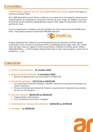 Calendrier
Echantillon
5.000 français âgés de 18 à 75 ans responsables des achats seront interrogés par
Internet en janvier 2020.
Ces 5.000 répondants seront filtrés et obtenus sur la base d’une interrogation de personnes
représentatives de la population française en termes de sexe, d’âge, de catégorie socio-pro-
fessionnelle et de localisation géographique (régions UDA, degré d’urbanisation) et de com-
position du foyer.
Tous les répondants à l’enquête sont des membres de notre communauté de 60.000 pané-
listes : http://www.panelia.fr propriété d’ARCANE Research.
1. Fin de la souscription : 31 octobre 2019
2. Début du projet d’étude : 4 novembre 2019
• Remise du questionnaire aux souscripteurs le 08/11/19
3. Comité de pilotage : 12/11/19 au 03/01/20
• Les souscripteurs peuvent modifier, amender, optimiser le questionnaire pendant au
moins 6 semaines
• Plusieurs feed back permettent de finaliser un questionnaire répondant aux attentes
de tous les souscripteurs
4. Terrain Internet : 06/01/20 au 09/02/20
• Programmation informatique
• Test, lancement et suivi de la campagne
5. Traitements et analyse des données : 10/02/20 au 27/02/20
6. Livrables : Le 28/02/20
Chaque répondant fera l’objet d’un profiling détaillé pour les données estimées comme
essentielles à être croisées en termes de Profil sociodémographique (âge, sexe, CSP, compo-
sition du foyer, revenus, régions), Profil consommateur (fréquence d’achat, panier moyen,
fidèles&infidèles,...), Profil shopper (fréquentation des circuits, des enseignes, centre-ville vs
périphérie,...), etc.
 