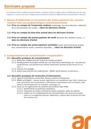 1. Niveau d’implication et classement des préoccupations des consom-
mateurs face aux problématiques environnementales
1.1. Prise en compte de l’empreinte carbone (emballage, lieu de production, réduction
de la consommation de viande,…) dans les décisions d’achat
1.2. Prise en compte du bien-être animal dans les décisions d’achat
1.3. Prise en compte des préoccupations de santé (produits bio, produits «sans»,...)
dans les décisions d’achat
1.4. Prise en compte des préoccupations sociétales (juste rémunération du produc-
teur, consommation locale, commerce équitable,...) dans les décisions d’achat
2. Comportements de consommation «responsable»
2.1. Nouvelles pratiques de consommation
2.1.1. Réduction /suppression de l’achat de certains produits
2.1.2. Remplacement du produit acheté par une fabrication domestique (ex : eau plate par
carafe filtrante, eau pétillante par système Sodastream, pratique du fait maison en cui-
sine,...)
2.1.3. Culture d’un potager
2.1.4. Autres lieux d’achat non traditionnels : AMAP, vente directe, e-commerce,...
2.2. Nouvelles pratiques de recherches d’informations
2.2.1. Types d’informations recherchés, devices utilisés et fréquences
2.2.2. Modes privilégiés : réseaux sociaux, applications sur smartphones type YUKA, chaines you
tube, associations de consommateurs, informations communiquées par les marques, infor-
mations communiquées par les enseignes, entourage, etc.
2.2.3. Focus sur les applications de notation des produits type YUKA
2.2.3.1. Identification et profil des utilisateurs
2.2.3.2. Fréquence et modes d’utilisation (avant, pendant, après les achats)
2.2.3.3. Impact sur les comportements de consommation (non achat d’un produit,
report sur la suggestion faite par l’application, conforte dans la décision de choix
d’un produit, etc.)
Sommaire proposé
Le sommaire étant le reflet du questionnaire, ce dernier étant lui-même sujet à modification par les sous-
cripteurs, il va sans dire que le rapport pourra prendre une forme différente de celui présenté ci-dessous.
 