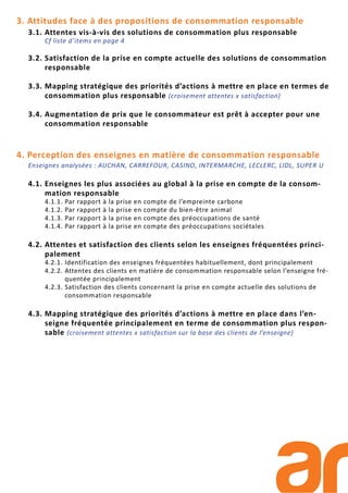 3. Attitudes face à des propositions de consommation responsable
3.1. Attentes vis-à-vis des solutions de consommation plus responsable
Cf liste d’items en page 4
3.2. Satisfaction de la prise en compte actuelle des solutions de consommation
responsable
3.3. Mapping stratégique des priorités d’actions à mettre en place en termes de
consommation plus responsable (croisement attentes x satisfaction)
3.4. Augmentation de prix que le consommateur est prêt à accepter pour une
consommation responsable
4. Perception des enseignes en matière de consommation responsable
Enseignes analysées : AUCHAN, CARREFOUR, CASINO, INTERMARCHE, LECLERC, LIDL, SUPER U
4.1. Enseignes les plus associées au global à la prise en compte de la consom-
mation responsable
4.1.1. Par rapport à la prise en compte de l’empreinte carbone
4.1.2. Par rapport à la prise en compte du bien-être animal
4.1.3. Par rapport à la prise en compte des préoccupations de santé
4.1.4. Par rapport à la prise en compte des préoccupations sociétales
4.2. Attentes et satisfaction des clients selon les enseignes fréquentées princi-
palement
4.2.1. Identification des enseignes fréquentées habituellement, dont principalement
4.2.2. Attentes des clients en matière de consommation responsable selon l’enseigne fré-
quentée principalement
4.2.3. Satisfaction des clients concernant la prise en compte actuelle des solutions de
consommation responsable
4.3. Mapping stratégique des priorités d’actions à mettre en place dans l’en-
seigne fréquentée principalement en terme de consommation plus respon-
sable (croisement attentes x satisfaction sur la base des clients de l’enseigne)
 