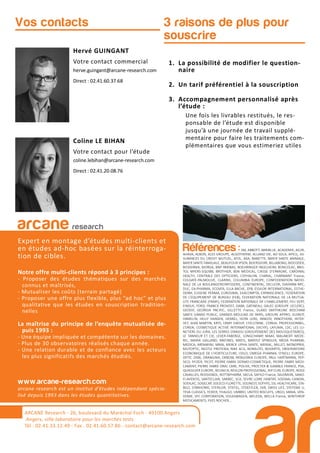 3 raisons de plus pour
souscrire
Hervé GUINGANT
Votre contact commercial
herve.guingant@arcane-research.com
Direct : 02.41.60.37.68
Coline LE BIHAN
Votre contact pour l’étude
coline.lebihan@arcane-research.com
Direct : 02.41.20.08.76
Vos contacts
ARCANE Research
arcane research
Expert en montage d’études multi-clients et
en études ad-hoc basées sur la réinterroga-
tion de cibles.
Notre offre multi-clients répond à 3 principes :
- Proposer des études thématiques sur des marchés
connus et maîtrisés,
- Mutualiser les coûts (terrain partagé)
- Proposer une offre plus flexible, plus “ad hoc” et plus
qualitative que les études en souscription tradition-
nelles
La maîtrise du principe de l’enquête mutualisée de-
puis 1993 :
- Une équipe impliquée et compétente sur les domaines.
- Plus de 30 observatoires réalisés chaque année.
- Une relation durable et de confiance avec les acteurs
les plus significatifs des marchés étudiés.
www.arcane-research.com
arcane research est un institut d’études indépendant spécia-
lisé depuis 1993 dans les études quantitatives.
ARCANE Research - 26, boulevard du Maréchal Foch - 49100 Angers
Angers, ville laboratoire pour les marchés tests
Tél : 02.41.33.12.49 - Fax . 02.41.60.57.86 - contact@arcane-research.com
Références :3M, ABBOTT, ABRIBLUE, ACADEMIE, AG2R,
AHAVA, ALBON, ALES GROUPE, ALGOTHERM, ALLIANZ VIE, AO SOLA, APICIL, AS-
SURANCES DU CREDIT MUTUEL, ATOL, AXA, BANETTE, BAYER SANTE ANIMALE,
BAYER SANTE FAMILIALE, BEAUFOUR IPSEN, BEIERSDORF, BILLABONG, BIOCODEX,
BIODERMA, BIORGA, BNP PARIBAS, BOEHRINGER INGELHEIM, BONCOLAC, BRIS-
TOL MYERS-SQUIBB, BROTHIER, BSN MEDICAL, CAISSE D’EPARGNE, CARDINAL
HEALTH, CENTRALE DES OPTICIENS, CEPHALON, CHARAL, CHARMANT France,
COLGATE-PALMOLIVE, CLARINS, COLUMBIA EUROPE, CONFEDERATION NATIO-
NALE DE LA BOULANGERIEPATISSERIE, CONTINENTAL, DECLEOR, DIAFARM-NPC,
DUC, EA-PHARMA, ECOVER, ELLA BACHE, EPB, ESSILOR INTERNATIONAL, ESTHE-
DERM, EUGENE PERMA, EUROSIMA, EXACOMPTA, EXPANSCIENCE, FEDERATION
DE L’EQUIPEMENT DE BUREAU (FEB), FEDERATION NATIONALE DE LA MUTUA-
LITE FRANCAISE (FNMF), FEDERATION NATIONALE DE L’HABILLEMENT, FEU VERT,
FINDUS, FORD, FRANCK PROVOST, GABA, GATINEAU, GALEC (GROUPE LECLERC),
GEODIF, GEORGIA PACIFIC, GILLETTE France, GLAXO SMITHKLINE BEECHAM
SANTE GRAND PUBLIC, GRANDS MOULINS DE PARIS, GROUPE APPRO, GUINOT,
HAMELIN, HELLY HANSEN, HENKEL, HOYA LENS, INNEOV, INNOTHERA, INTER-
VET, JEAN MARTIN, KRYS, L’AMY GROUP, L’OCCITANE, L’OREAL PROFESSIONNEL,
L’OREAL COSMETIQUE ACTIVE INTERNATIONAL (VICHY), LAFUMA, LDC, LES LU-
NETIERS DU JURA, LES SERRES D’ANJOU (GROUPEMENT DES MOUSQUETAIRES),
LE TANNEUR ET CIE, LEVER-FABERGE, LONGCHAMP, MAAF, MALAKOFF MEDE-
RIC, MARIA GALLAND, MATINES, MATIS, MAYOLY SPINDLER, MEDA PHARMA,
MEDICA, MENARINI, MMA, MERCK LIPHA SANTE, MERIAL, MILLET, MONOPRIX,
MUTOPTIC, NESTLE PROTEIKA, NIKE ACG, NORAUTO, NOVARTIS, OBSERVATOIRE
ECONOMIQUE DE L’HORTICULTURE, ODLO, OMEGA PHARMA, O’NEILL EUROPE,
OPTIC 2000, ORANGINA, OXBOW, PATAGONIA EUROPE, PAUL HARTMANN, PEP-
SICO, PFIZER, PICOT, PIERRE FABRE DERMO-COSMETIQUE, PIERRE FABRE MEDI-
CAMENT, PIERRE FABRE ORAL CARE, POLIVE, PROCTER & GAMBLE FRANCE, PSA,
QUIKSILVER EUROPE, REUNICA, REVLON PROFESSIONAL, RIP CURL EUROPE, ROGE
CAVAILLES, ROSSIGNOL, ROTTAPHARM, SACLA, SAFILO France, SALOMON, SANO-
FI-AVENTIS, SANTECLAIR, SARBEC, SCA, SEVRE LOIRE HABITAT, SODIAAL-CANDIA,
SODILAC, SOGECAP, SOLECO FLORETTE, SOLINEST, SOTHYS, SSL HEALTHCARE, STA-
BILO, STANHOME, STERILOR, STIEFEL, STOEFFLER, SVR, SWISS LIFE, SYSTEME U,
TEVA CLASSICS, TEXIER, THALGO, UMBRO, UNITED BISCUITS, URGO, VANIA, VEN-
DOME, VFC CORPORATION, VOLKSWAGEN, WELEDA, WELLA France, WINTHROP
MEDICAMENTS, YVES ROCHER,...
1. La possibilité de modifier le question-
naire
2. Un tarif préférentiel à la souscription
3. Accompagnement personnalisé après
l’étude :
Une fois les livrables restitués, le res-
ponsable de l’étude est disponible
jusqu’à une journée de travail supplé-
mentaire pour faire les traitements com-
plémentaires que vous estimeriez utiles
 