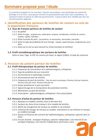 Sommaire proposé pour l'étude
1. Identification des porteurs de lentilles de contact au sein de
la population française
1.1. Taux de Français porteurs de lentilles de contact
1.1.1. Au global
1.1.2. Selon le type : progressives, sphériques, toriques, multifocales, lentilles de couleur,
souples, rigides, hybrides,...
1.1.3. Selon la durée du port : journalières, bi-mensuelles, mensuelles, annuelles
1.1.4. Selon le type de problème de vue corrigé : myopie, hypermétropie, astigmatisme, pres-
bytie
1.1.5. Selon qu’ils ont un port exclusif ou mixte (lunettes et lentilles)
1.2. Profil sociodémographique des porteurs de lentilles
Selon le sexe, l’âge, la CSP, les revenus du foyer, la région (UDA5), le type de commune
2. Parcours du patient porteur de lentilles
2.1. Profil thérapeutique du porteur de lentilles
2.1.1. Fréquence de consultation d’un ophtalmologiste, orthoptiste
2.1.2. Type de problème de vue rencontré
2.1.3. Ancienneté de la pathologie oculaire
2.1.4. Ancienneté du port de lentilles
2.1.5. Fréquence du port de lentilles : Tous les jours ou presque, Plusieurs fois par semaine,
Plusieurs fois par mois, Plusieurs fois par an
2.1.6. Durée quotidienne si port journalier
2.1.7. Apprentissage de la manipulation des premières lentilles
2.1.8. Motivations au port de lentilles
2.1.9. Prescription : ophtalmologiste, orthoptiste / hors prescription
2.2. Parcours d’achat du porteur de lentilles
2.2.1. Marques et modèles achetés, dont la dernière fois
2.2.2. Facteurs de choix d’une marque / d’un modèle de lentilles
2.2.3. Motifs de changement de marque ou modèle le cas échéant
2.2.4. Intention de changer de marque ou modèle, motivations le cas échéant et marque
ou modèle envisagé
2.2.5. Niveau d’influence des conseils de l’ophtalmologiste, orthoptiste, opticien dans le
choix
2.2.6. Circuits d’achat : enseigne d’optique, opticien indépendant, site Internet d’une
enseigne d’optique, site Internet indépendant, pharmacie, autre
Le sommaire proposé ici est une base. Comme souscripteur, vous participez au comité de
pilotage et à ce titre, vous pouvez enrichir le questionnaire que nous vous soumettons. Le
sommaire étant en partie le reflet du questionnaire, il pourra donc être modifié par tous les
enrichissements apportés.
 