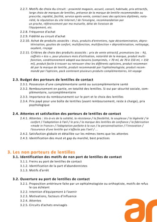2.2.7. Motifs de choix du circuit : proximité magasin, accueil, conseil, habitude, prix attractifs,
large choix de marques de lentilles, présence de la marque de lentille recommandée ou
prescrite, rapidité, facilité, service après-vente, contact avec des opticiens diplômés, noto-
riété, la réputation du site Internet / de l’enseigne, recommandation par
un proche, référencement par ma mutuelle, délai de livraison de
l’équipement, etc.
2.2.8. Fréquence d’achat
2.2.9. Fidélité au circuit d’achat
2.2.10. Achat de produits associés : étuis, produits d’entretiens, type décontamination, dépro-
téinisation, gouttes de confort, multifonction, multifonction + déprotéinisation, nettoyage,
oxydant, rinçage
2.2.11. Critères de choix des produits associés : prix de vente attractif, promotions (ex : -%),
coffrets « éco », pour plusieurs mois d’utilisation, notoriété de la marque, produit multi-
fonction, conditionnement adapté aux besoins (comprimés, < 70 ml, de 70 à 150 ml, > 150
ml), produit facile à trouver ou retrouver chez les différents opticiens, produit recomman-
dé par la marque de lentille, produit recommandé par l’ophtalmologiste, produit recom-
mandé par l’opticien, pack contenant plusieurs produits complémentaires, kit voyage
2.3. Budget des porteurs de lentilles de contact
2.3.1. Possession d’une complémentaire santé ou surcomplémentaire santé
2.3.2. Remboursement en partie, en totalité des lentilles. Si oui par sécurité sociale, com-
plémentaire, surcomplémentaire
2.3.3. Importance du remboursement sur le port et le choix des lentilles
2.3.4. Prix payé pour une boîte de lentilles (avant remboursement, reste à charge), prix
psychologique
2.4. Attentes et satisfaction des porteurs de lentilles de contact
2.4.1. Attentes : Vis-à-vis de la solidité, la résistance / la flexibilité, la souplesse / la légèreté / le
confort / l’adaptation à l’œil / le prix / la marque des lentilles de confiance / la fabrication
«made in France» / l’adaptation parfaite à la vue / la personnalisation / l’innovation /
l’assurance d’une lentille qui n’affecte pas l’oeil / ...
2.4.2. Satisfaction globale et détaillée sur les mêmes items que les attentes
2.4.3. Identification des must et gap du marché, best practices
3. Les non porteurs de lentilles
3.1. Identification des motifs de non port de lentilles de contact
3.1.1. Freins au port de lentilles de contact
3.1.2. Identification de la part d’abandonnistes
3.1.3. Motifs d’arrêt
3.2. Ouverture au port de lentilles de contact
3.2.1. Proposition antérieure faite par un ophtalmologiste ou orthoptiste, motifs de refus
le cas échéant
3.2.2. Intention d’équipement à l’avenir
3.2.3. Motivations, facteurs d’influence
3.2.4. Attentes
3.2.5. Circuits d’achats envisagés
 