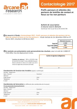 26, boulevard du Maréchal Foch • 49100 ANGERS • Tél : 02 41 33 12 49 • Fax : 02 41 60 57 86
Angers, ville laboratoire pour les marchés tests
contact@arcane-research.com • www.arcane-research.com
Raison sociale : SILEANE - SIRET : 43957111800033 - APE : 7320Z
Contactologie 2017
Profil, parcours et attentes des
porteurs de lentilles de contact et
focus sur les non porteurs
Bulletin de souscription
A retourner avant le 30/11/16
Scanné par mail ou par fax au 02 41 60 57 86
Coordonnées de livraison des livrables (papier, numérique)
Société - Organisme : ..............................................................................................................................................
Nom, Prénom : ............................................................ Fonction : ..........................................................................
Adresse : ................................................................................................................................................................
Code postal : ................................................................ Ville : .................................................................................
Téléphone : ................................................................. Fax : ..................................................................................
E-mail : ..................................................................................................................................................................
Coordonnées de facturation (si différente des coordonnées de livraison)
N° de commande (éventuellement) : ........................................................................................................................
Société - Organisme : ..............................................................................................................................................
Nom, Prénom : ............................................................ Fonction : ..........................................................................
Adresse : ................................................................................................................................................................
Code postal : ................................................................ Ville : .................................................................................
Téléphone : ................................................................. Fax : ..................................................................................
E-mail : ..................................................................................................................................................................
Condi ons de règlement : 50% au 01/12/16, date
de lancement du projet à l’ordre d’ARCANE Research
(facture adressée en retour), et le solde le jour de la
remise du rapport des conclusions de l’étude.
Cachet et signature obligatoires
Fait à : .......................................... Le :......................................
Je souscris à l’étude «Contactologie 2017 : Profil, parcours et attentes des porteurs de len-
tilles de contact et focus sur les non porteurs» : étude réalisée du 1er décembre 2016 au 27
février 2017, résultats le 28 février 2017
Total HT
Total TVA (20%)
Total TTC
Montant (euros)
4.500
900
5.400
Je souhaite une présentation orale personnalisée des résultats, pour un coût de 1.000€ HT
(TVA 20%), frais de déplacement inclus.
 