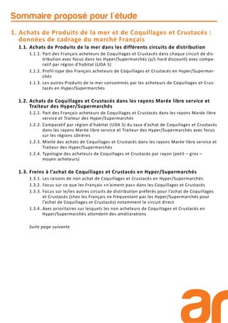 Sommaire proposé pour l'étude
1. Achats de Produits de la mer et de Coquillages et Crustacés :
données de cadrage du marché Français
1.1. Achats de Produits de la mer dans les différents circuits de distribution
1.1.1. Part des Français acheteurs de Coquillages et Crustacés dans chaque circuit de dis-
tribution avec focus dans les Hyper/Supermarchés (y/c hard discount) avec compa-
ratif par région d’habitat (UDA 5)
1.1.2. Profil-type des Français acheteurs de Coquillages et Crustacés en Hyper/Supermar-
chés
1.1.3. Les autres Produits de la mer consommés par les acheteurs de Coquillages et Crus-
tacés en Hyper/Supermarchés
1.2. Achats de Coquillages et Crustacés dans les rayons Marée libre service et
Traiteur des Hyper/Supermarchés
1.2.1. Part des Français acheteurs de Coquillages et Crustacés dans les rayons Marée libre
service et Traiteur des Hyper/Supermarchés
1.2.2. Comparatif par région d’habitat (UDA 5) du taux d’achat de Coquillages et Crustacés
dans les rayons Marée libre service et Traiteur des Hyper/Supermarchés avec focus
sur les régions côtières
1.2.3. Mixité des achats de Coquillages et Crustacés dans les rayons Marée libre service et
Traiteur des Hyper/Supermarchés
1.2.4. Typologie des acheteurs de Coquillages et Crustacés par rayon (petit – gros –
moyen acheteurs)
1.3. Freins à l’achat de Coquillages et Crustacés en Hyper/Supermarchés
1.3.1. Les raisons de non achat de Coquillages et Crustacés en Hyper/Supermarchés
1.3.2. Focus sur ce que les Français «n’aiment pas» dans les Coquillages et Crustacés
1.3.3. Focus sur le/les autres circuits de distribution préférés pour l’achat de Coquillages
et Crustacés (chez les Français ne fréquentant pas les Hyper/Supermarchés pour
l’achat de Coquillages et Crustacés) notamment le circuit direct
1.3.4. Axes prioritaires sur lesquels les non acheteurs de Coquillages et Crustacés en
Hyper/Supermarchés attendent des améliorations
Suite page suivante
 
