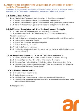 2. Attentes des acheteurs de Coquillages et Crustacés et oppor-
tunités d’innovation
L’ensemble de ces points sera évalué pour chacun des 2 rayons, le Frais et le Surgelé, indépen-
damment l’un de l’autre même si des données transversales seront aussi fournies
2.1. Profiling des acheteurs
2.1.1. Typologie des Français vis-à-vis des achats de Coquillages et Crustacés
2.1.2. Indice d’achat de Coquillages et Crustacés selon l’âge et le sexe
2.1.3. Indice d’achat de Coquillages et Crustacés selon la catégorie socio-professionnelle
2.1.4. Indice d’achat de Coquillages et Crustacés selon la région d’habitation (UDA 5)
2.2. Préférences des acheteurs vis-à-vis des Coquillages et Crustacés
2.2.1. Taux d’achat des différents types de Coquillages et Crustacés
2.2.2. Part de marché volume des différents types de Coquillages et Crustacés
Position des acheteurs :
2.2.3. vis-à-vis du vivant, cuit, cuit sur place, sous vide, pasteurisé à froid, décortiqué,...
2.2.4. vis-à-vis de l’origine géographique
2.2.5. vis-à-vis des conditions d’élevage / de pêche
2.2.6. vis-à-vis du calibre / de la taille
2.2.7. vis-à-vis du format / grammage
2.2.8. Position des acheteurs vis-à-vis du type de marque (1er prix, MDD, MDD premium,
marque nationale)
2.3. Critères déterminants dans l’achat de Coquillages et Crustacés
2.3.1. Critères déterminants dans l’achat (vue transversale du marché français)
2.3.2. Comparatif par enseigne des critères déterminants dans l’achat
2.3.3. Comparatif par région d’habitat (UDA 5) des critères déterminants dans l’achat
2.3.4. Comparatif des critères déterminants dans l’achat selon le volume de consomma-
tion annuel (petit/moyen/gros acheteur)
2.4. Habitudes de consommation
2.4.1. Consommateurs (destinataires)
2.4.2. Modes de consommation
2.4.3. Comparatif par région d’habitat (UDA 5) des modes de consommation
2.4.4. Comparatif des modes de consommation selon le volume de consommation annuel
(petit/moyen/gros acheteur)
Suite page suivante
 