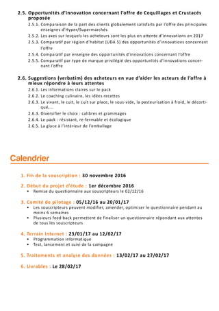 2.5. Opportunités d’innovation concernant l’offre de Coquillages et Crustacés
proposée
2.5.1. Comparaison de la part des clients globalement satisfaits par l’offre des principales
enseignes d’Hyper/Supermarchés
2.5.2. Les axes sur lesquels les acheteurs sont les plus en attente d’innovations en 2017
2.5.3. Comparatif par région d’habitat (UDA 5) des opportunités d’innovations concernant
l’offre
2.5.4. Comparatif par enseigne des opportunités d’innovations concernant l’offre
2.5.5. Comparatif par type de marque privilégié des opportunités d’innovations concer-
nant l’offre
2.6. Suggestions (verbatim) des acheteurs en vue d’aider les acteurs de l’offre à
mieux répondre à leurs attentes
2.6.1. Les informations claires sur le pack
2.6.2. Le coaching culinaire, les idées recettes
2.6.3. Le vivant, le cuit, le cuit sur place, le sous-vide, la pasteurisation à froid, le décorti-
qué,...
2.6.3. Diversifier le choix : calibres et grammages
2.6.4. Le pack : résistant, re-fermable et écologique
2.6.5. La glace à l’intérieur de l’emballage
1. Fin de la souscription : 30 novembre 2016
2. Début du projet d’étude : 1er décembre 2016
• Remise du questionnaire aux souscripteurs le 02/12/16
3. Comité de pilotage : 05/12/16 au 20/01/17
• Les souscripteurs peuvent modifier, amender, optimiser le questionnaire pendant au
moins 6 semaines
• Plusieurs feed back permettent de finaliser un questionnaire répondant aux attentes
de tous les souscripteurs
4. Terrain Internet : 23/01/17 au 12/02/17
• Programmation informatique
• Test, lancement et suivi de la campagne
5. Traitements et analyse des données : 13/02/17 au 27/02/17
6. Livrables : Le 28/02/17
Calendrier
 