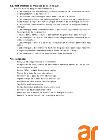 3.1. Best practices de marques de cosmétiques
Critères d’achats des produits cosmétiques :
• « Cette marque a de véritables engagements en matière de cosmétique naturelle
ou plus globalement de naturalité »
• « La naturalité s’inscrit complètement dans l’ADN de la marque »
• « Cette marque présente une définition claire et transparente de la naturalité »«
Cette marque a un positionnement unique en matière de cosmétique naturelle »
• « La naturalité se retrouve dans l’intégralité des produits cosmétiques de cette
marque»
• « Cette marque donne systématiquement la priorité aux ingrédients naturels dans
la composition de ces produits »
• « J’ai une totale confiance dans la composition des produits de cette marque »
• « Cette marque s’inscrit dans une démarche de progrès continu en matière de cos-
métique naturelle »
• « Cette marque se situe à la pointe de l’innovation en matière de cosmétique natu-
relle »
• « Cette marque sait donner envie d’acheter des produits de cosmétique naturelle »
• « Je pourrai recommander cette marque à mes amis et ma famille »
• « Cette marque est spécialiste des produits à base de plantes »
Autres données
• Sexe, âge et catégorie socio-professionnelle
• Composition du foyer, nombre de personnes et nombre d’enfants au sein du foyer
• Revenus mensuels net
• Région (UDA5) et type de commune habitée
• Nature de la peau du corps et du visage
• Sensibilité de la peau du corps et du visage
• Signes de l’âge de la peau du corps et du visage
• Problèmes de peau et suivi dermatologique
• Sensibilité environnementale
• Comportement de protection environnementale
• Sensibilité au développement durable
• Freins des non acheteurs de produits de cosmétique naturelle
• Freins à l’achat de produits de cosmétique naturelle
 