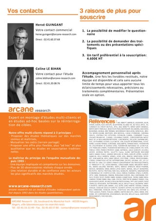 3 raisons de plus pour
souscrire
Hervé GUINGANT
Votre contact commercial
herve.guingant@arcane-research.com
Direct : 02.41.60.37.68
Coline LE BIHAN
Votre contact pour l’étude
coline.lebihan@arcane-research.com
Direct : 02.41.20.08.76
Vos contacts
1. La possibilité de modifier le question-
naire
2. La possibilité de demander des trai-
tements ou des présentations spéci-
fiques
3. Un tarif préférentiel à la souscription:
4.600€ HT
Accompagnement personnalisé après
l’étude. Une fois les livrables restitués, notre
équipe est disponible et cela sans aucune
limite de temps pour vous apporter tous les
éclaircissements nécessaires, précisions ou
traitements complémentaires. Présentation
orale en option.
ARCANE Research
arcane research
Expert en montage d’études multi-clients et
en études ad-hoc basées sur la réinterroga-
tion de cibles.
Notre offre multi-clients répond à 3 principes :
- Proposer des études thématiques sur des marchés
connus et maîtrisés,
- Mutualiser les coûts (terrain partagé)
- Proposer une offre plus flexible, plus “ad hoc” et plus
qualitative que les études en souscription tradition-
nelles
La maîtrise du principe de l’enquête mutualisée de-
puis 1993 :
- Une équipe impliquée et compétente sur les domaines.
- Plus de 30 observatoires réalisés chaque année.
- Une relation durable et de confiance avec les acteurs
les plus significatifs des marchés étudiés.
www.arcane-research.com
arcane research est un institut d’études indépendant spécia-
lisé depuis 1993 dans les études quantitatives.
ARCANE Research - 26, boulevard du Maréchal Foch - 49100 Angers
Angers, ville laboratoire pour les marchés tests
Tél : 02.41.33.12.49 - Fax . 02.41.60.57.86 - contact@arcane-research.com
Références :3M, ABBOTT, ABRIBLUE, ACADEMIE, AG2R,
AHAVA, ALBON, ALES GROUPE, ALGOTHERM, ALLIANZ VIE, AO SOLA, APICIL, AS-
SURANCES DU CREDIT MUTUEL, ATOL, AXA, BANETTE, BAYER SANTE ANIMALE,
BAYER SANTE FAMILIALE, BEAUFOUR IPSEN, BEIERSDORF, BILLABONG, BIOCODEX,
BIODERMA, BIORGA, BNP PARIBAS, BOEHRINGER INGELHEIM, BONCOLAC, BRIS-
TOL MYERS-SQUIBB, BROTHIER, BSN MEDICAL, CAISSE D’EPARGNE, CARDINAL
HEALTH, CENTRALE DES OPTICIENS, CEPHALON, CHARAL, CHARMANT France,
COLGATE-PALMOLIVE, CLARINS, COLUMBIA EUROPE, CONFEDERATION NATIO-
NALE DE LA BOULANGERIEPATISSERIE, CONTINENTAL, DECLEOR, DIAFARM-NPC,
DUC, EA-PHARMA, ECOVER, ELLA BACHE, EPB, ESSILOR INTERNATIONAL, ESTHE-
DERM, EUGENE PERMA, EUROSIMA, EXACOMPTA, EXPANSCIENCE, FEDERATION
DE L’EQUIPEMENT DE BUREAU (FEB), FEDERATION NATIONALE DE LA MUTUA-
LITE FRANCAISE (FNMF), FEDERATION NATIONALE DE L’HABILLEMENT, FEU VERT,
FINDUS, FORD, FRANCK PROVOST, GABA, GATINEAU, GALEC (GROUPE LECLERC),
GEODIF, GEORGIA PACIFIC, GILLETTE France, GLAXO SMITHKLINE BEECHAM
SANTE GRAND PUBLIC, GRANDS MOULINS DE PARIS, GROUPE APPRO, GUINOT,
HAMELIN, HELLY HANSEN, HENKEL, HOYA LENS, INNEOV, INNOTHERA, INTER-
VET, JEAN MARTIN, KRYS, L’AMY GROUP, L’OCCITANE, L’OREAL PROFESSIONNEL,
L’OREAL COSMETIQUE ACTIVE INTERNATIONAL (VICHY), LAFUMA, LDC, LES LU-
NETIERS DU JURA, LES SERRES D’ANJOU (GROUPEMENT DES MOUSQUETAIRES),
LE TANNEUR ET CIE, LEVER-FABERGE, LONGCHAMP, MAAF, MALAKOFF MEDE-
RIC, MARIA GALLAND, MATINES, MATIS, MAYOLY SPINDLER, MEDA PHARMA,
MEDICA, MENARINI, MMA, MERCK LIPHA SANTE, MERIAL, MILLET, MONOPRIX,
MUTOPTIC, NESTLE PROTEIKA, NIKE ACG, NORAUTO, NOVARTIS, OBSERVATOIRE
ECONOMIQUE DE L’HORTICULTURE, ODLO, OMEGA PHARMA, O’NEILL EUROPE,
OPTIC 2000, ORANGINA, OXBOW, PATAGONIA EUROPE, PAUL HARTMANN, PEP-
SICO, PFIZER, PICOT, PIERRE FABRE DERMO-COSMETIQUE, PIERRE FABRE MEDI-
CAMENT, PIERRE FABRE ORAL CARE, POLIVE, PROCTER & GAMBLE FRANCE, PSA,
QUIKSILVER EUROPE, REUNICA, REVLON PROFESSIONAL, RIP CURL EUROPE, ROGE
CAVAILLES, ROSSIGNOL, ROTTAPHARM, SACLA, SAFILO France, SALOMON, SANO-
FI-AVENTIS, SANTECLAIR, SARBEC, SCA, SEVRE LOIRE HABITAT, SODIAAL-CANDIA,
SODILAC, SOGECAP, SOLECO FLORETTE, SOLINEST, SOTHYS, SSL HEALTHCARE, STA-
BILO, STANHOME, STERILOR, STIEFEL, STOEFFLER, SVR, SWISS LIFE, SYSTEME U,
TEVA CLASSICS, TEXIER, THALGO, UMBRO, UNITED BISCUITS, URGO, VANIA, VEN-
DOME, VFC CORPORATION, VOLKSWAGEN, WELEDA, WELLA France, WINTHROP
MEDICAMENTS, YVES ROCHER,...
 