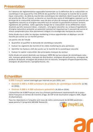 Présentation
Echantillon
6.000 Français seront interrogés par Internet en juin 2019, soit :
• Environ 3.500 à 4.000 acheteurs de produits de cosmétique naturelle (3.781
en 2016),
• Environ 4.000 à 4.500 acheteurs potentiels (4.350 en 2016).
L’échantillon de 6.000 Français sera issu d’envois parfaitement représentatifs de la popu-
lation française en termes de tranches d’âge, de CSP et de localisation (régions UDA, degré
d’urbanisation).
Tous les répondants à l’enquête sont issus de notre communauté de 60.000 panélistes :
www.panelia.fr (propriété ARCANE Research).
En l’absence de réglementation opposable harmonisée sur la définition de la «naturalité» en
cosmétique il est aujourd’hui très difficile de quantifier et d‘analyser le marché de la cosmé-
tique «naturelle». Au delà du marché des cosmétiques bio labellisés (dont la part de marché
est proche des 3% en France), se dessine un marché plus vaste et hétérogène reposant sur le
principe de la «naturalité raisonnée» avec de plus en plus de marques donnant la priorité aux
ingrédients naturels ou d’origine naturelle tout en laissant la possibilité d’utiliser certains
ingrédients de synthèse. Cette approche élargie de la «naturalité» et les différentes reven-
dications qu’elle recouvre («bio», «naturel», «d’origine naturelle» ou «à base d’ingrédients
d’origine naturelle») présente un potentiel commercial important qu’il convient de suivre et
mieux comprendre pour être pleinement intégré à la stratégie des marques du secteur.
Cette étude vise à aider les équipes marketing à mieux appréhender et déployer une dé-
marche pro-active sur ce marché porteur.
Les points clés de l’étude
• Quantifier et qualifier la demande de cosmétique naturelle
• Evaluer les segments de marché et les cibles marketing les plus porteuses
• Identifier les facteurs clefs de succès sur le marché de la cosmétique naturelle
• Evaluer le capital «naturalité» des principales marques du secteur
Cette étude est autant destinée aux marques 100% Bio qu’aux arques de cosmétiques natu-
rels, marques généralistes, marques de distributeur, enseignes de parfumeries, enseignes de
produits de beauté, enseignes de produits bio et naturels, enseignes d’hyper/Supermarchés,
enseignes de pharmacies / parapharmacies, etc.
 