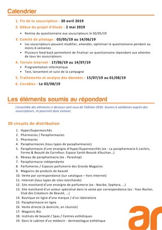 Calendrier
1. Fin de la souscription : 30 avril 2019
2. Début du projet d’étude : 2 mai 2019
• Remise du questionnaire aux souscripteurs le 02/05/19
3. Comité de pilotage : 03/05/19 au 14/06/19
• Les souscripteurs peuvent modifier, amender, optimiser le questionnaire pendant au
moins 6 semaines
• Plusieurs feed back permettent de finaliser un questionnaire répondant aux attentes
de tous les souscripteurs
4. Terrain Internet : 17/06/19 au 14/07/19
• Programmation informatique
• Test, lancement et suivi de la campagne
5. Traitements et analyse des données : 15/07/19 au 01/08/19
6. Livrables : Le 02/08/19
1. Hyper/Supermarchés
2. Pharmacies / Parapharmacies
3. Pharmacies
4. Parapharmacies (tous types de parapharmacies)
5. Parapharmacie d’une enseigne d’Hyper/Supermarchés (ex : La parapharmacie E.Leclerc,
Forme & Beauté de Carrefour, Espace Santé-Beauté d’Auchan…)
6. Réseau de parapharmacie (ex : Parashop)
7. Parapharmacie indépendante
8. Parfumeries / Espaces parfumerie des Grands Magasins
9. Magasins de produits de beauté
10. Vente par correspondance (sur catalogue – hors Internet)
11. Internet (tous types de sites marchands)
12. Site marchand d’une enseigne de parfumerie (ex : Nocibe, Sephora, …)
13. Site marchand d’un acteur spécialisé dans la vente par correspondance (ex : Yves Rocher,
Club des Créateurs de Beauté, …)
14. Boutique en ligne d’une marque / d’un laboratoire
15. Parapharmacie en ligne
16. Vente directe (à domicile, en réunion)
17. Magasins Bio
18. Instituts de beauté / Spas / Centres esthétiques
19. Dans le cabinet d’un médecin - dermatologue esthétique
20 circuits de distribution
Les éléments soumis au répondant
L’ensemble des éléments ci-dessous sont ceux de l’édition 2016. Soumis à validation auprès des
souscripteurs, ils pourront donc évoluer.
 