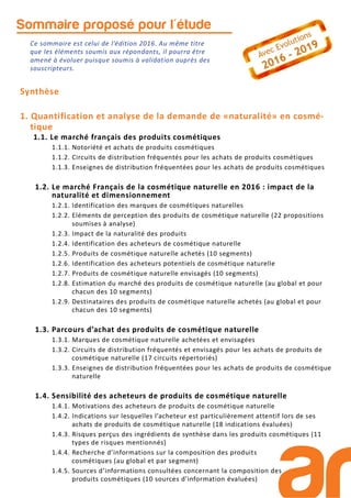 Sommaire proposé pour l'étude
Synthèse
1. Quantification et analyse de la demande de «naturalité» en cosmé-
tique
1.1. Le marché français des produits cosmétiques
1.1.1. Notoriété et achats de produits cosmétiques
1.1.2. Circuits de distribution fréquentés pour les achats de produits cosmétiques
1.1.3. Enseignes de distribution fréquentées pour les achats de produits cosmétiques
1.2. Le marché Français de la cosmétique naturelle en 2016 : impact de la
naturalité et dimensionnement
1.2.1. Identification des marques de cosmétiques naturelles
1.2.2. Eléments de perception des produits de cosmétique naturelle (22 propositions
soumises à analyse)
1.2.3. Impact de la naturalité des produits
1.2.4. Identification des acheteurs de cosmétique naturelle
1.2.5. Produits de cosmétique naturelle achetés (10 segments)
1.2.6. Identification des acheteurs potentiels de cosmétique naturelle
1.2.7. Produits de cosmétique naturelle envisagés (10 segments)
1.2.8. Estimation du marché des produits de cosmétique naturelle (au global et pour
chacun des 10 segments)
1.2.9. Destinataires des produits de cosmétique naturelle achetés (au global et pour
chacun des 10 segments)
1.3. Parcours d’achat des produits de cosmétique naturelle
1.3.1. Marques de cosmétique naturelle achetées et envisagées
1.3.2. Circuits de distribution fréquentés et envisagés pour les achats de produits de
cosmétique naturelle (17 circuits répertoriés)
1.3.3. Enseignes de distribution fréquentées pour les achats de produits de cosmétique
naturelle
1.4. Sensibilité des acheteurs de produits de cosmétique naturelle
1.4.1. Motivations des acheteurs de produits de cosmétique naturelle
1.4.2. Indications sur lesquelles l’acheteur est particulièrement attentif lors de ses
achats de produits de cosmétique naturelle (18 indications évaluées)
1.4.3. Risques perçus des ingrédients de synthèse dans les produits cosmétiques (11
types de risques mentionnés)
1.4.4. Recherche d’informations sur la composition des produits
cosmétiques (au global et par segment)
1.4.5. Sources d’informations consultées concernant la composition des
produits cosmétiques (10 sources d’information évaluées)
Ce sommaire est celui de l’édition 2016. Au même titre
que les éléments soumis aux répondants, il pourra être
amené à évoluer puisque soumis à validation auprès des
souscripteurs.
 