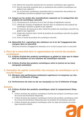 1.4.6. Attente de naturalité souhaité dans les produits cosmétiques (par segment)
1.4.7. Part de naturalité souhaitée dans la composition des produits cosmétiques (au
global et par segment)
1.4.8. Les 12 fonctions cosmétiques souhaitées dans la composition des produits de
cosmétique naturelle (au global et par segment)
1.5. Impact sur les ventes des revendications reposant sur la composition des
produits de cosmétique naturelle
1.5.1. Connaissance et confiance vis-à-vis des 10 types d’ingrédients naturels
1.5.2. Intérêt des 10 types d’ingrédients naturels dans la composition des produits de
cosmétique naturelle au global et par segment
1.5.3. 15 mentions de réassurance dans l’achat de produits de cosmétique naturelle (au
global et par segment))
1.5.4. Impact des mentions dans l’achat de produits de cosmétique naturelle (au global
et par segment)
1.5.5. Freins à l’achat de produits de cosmétique naturelle
1.6. Naturalité 2.0 : aspirations des acheteurs vis-à-vis de l’engagement des
marques dans la naturalité
20 formes d’actions d’engagement attendues vis-à-vis des marques dans la naturalité
2. Place de la naturalité dans la segmentation du marché des produits
cosmétiques
2.1. Critères d’achat des produits cosmétiques au global et selon que le répon-
dant est acheteur ou non acheteur de cosmétique naturelle
2.2. Critères d’achat des produits cosmétiques selon la (votre) ou les (vos)
marque(s) achetée(s)
3. Evaluation du capital «naturalité» des marques de cosmétiques sur le
marché français
3.1. Marques avec performance nettement supérieure à la moyenne sur cha-
cun des 12 éléments d’image
3.2. Performances de votre ou de vos marque(s) sur les 12 éléments d’image
Annexes
2.2. Critères d’achat des produits cosmétiques selon le comportement Shop-
per
• Critères d’achats des produits cosmétiques d’achats des produits cosmétiques selon
les circuits de distribution fréquentés
• Critères d’achats des produits cosmétiques d’achats des produits cosmétiques selon
les circuits de distribution fréquentés pour les produits de cosmétique naturelle
• Critères d’achats des produits cosmétiques selon les types de produits de cosmé-
tique naturelle achetés
 