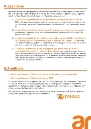 Présentation
Echantillons
• Un échantillon de 1.500 acheteurs en pharmacie et parapharmacie
• Un échantillon de 1.500 acheteurs en GMS
Ces échantillons de français âgés de 18 à 75 ans seront interrogés par Internet en septembre
et octobre 2019. Ces acheteurs seront recrutés et filtrés parmi une base de répondants
représentatifs de la population française de 18 ans et plus en termes de sexe, d’âge, de CSP,
de composition du foyer et de localisation.
Les répondants à l’enquête sont tous membres de notre communauté de 60.000 panélistes
http://www.panelia.fr propriété Arcane Research.
Dans cette étude, nous proposons de vous fournir les éléments de description, de compréhen-
sion et d’explication des acheteurs français de dentifrices vendus en pharmacies/parapharma-
cies et en Hyper/Supermarchés à travers les 4 grands enjeux suivants :
1. Une analyse approfondie de la demande de dentifrices en France en
2019 : le taux d’emprise et le profil des acheteurs par circuit de distribution, les dri-
vers des achats par circuit, les tendances de consommation et les habitudes d’achats,
etc.
2. Un profiling détaillé des acheteurs de chacune des marques du marché
analysées au travers du profil socio-démographique, des habitudes d’achats et du
mode d’utilisation.
3. L’analyse approfondie des attentes des acheteurs en GMS et en Pharma-
cie / Parapharmacie au travers d’une trentaine de critères. Ces attentes
sont appréhendées au global, sur l’ensemble du marché, par circuit, selon les gammes
achetées et selon les profils sociaux ou shopper.
4. L’analyse approfondie de la perception des principales gammes
(marques) du marché sur chacun des critères (déjà étudiés en termes d’attente, cf.
point 3). Analyse des best-practices du marché. Analyse des best-practices par gamme.
Comparaison de la performance avec les attentes du marché. Identification des points
forts/ des points faibles, des axes à valoriser et des axes à améliorer pour fidéliser /
conquérir de nouveaux acheteurs.
 