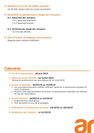 3. Attentes vis-à-vis de l’offre actuelle
Les 30 items classés selon leur niveau de potentiel
4. Notoriété et performance image des marques
4.1. Notoriété des marques
4.1.1. Notoriété spontanée
4.1.2. Notoriété assistée
4.2. Performance image des marques
Vis-à-vis des 30 items
5. Plan d’action stratégique des marques
Mapping toutes marques confondues
Calendrier
1. Fin de la souscription : 28 juin 2019
2. Début du projet d’étude : 1er juillet 2019
Remise du questionnaire aux souscripteurs le 1er juillet 2019
3. Comité de pilotage : 02/07/19 au 13/09/19
• Les souscripteurs peuvent modifier, amender, optimiser le questionnaire pendant au
moins 6 semaines
• Plusieurs feed back permettent de finaliser un questionnaire répondant aux attentes
de tous les souscripteurs
4. Terrain Internet : 16/09/19 au 13/10/19
• Programmation informatique
• Test, lancement et suivi de la campagne
5. Traitements et analyse des données : 14/10/19 au 30/10/19
6. Restitution des livrables : Le 31/10/19
 