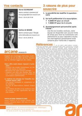1. La possibilité de modifier le question-
naire
2. Un tarif préférentiel à la souscription:
• 4.600€ HT pour un circuit
• 7.400€ HT pour les 2 circuits
3. Accompagnement personnalisé après
l’étude :
Une fois les livrables restitués, notre
équipe est disponible sans aucune limite
de temps pour faire les traitements com-
plémentaires ou pour répondre à toutes
vos interrogations (présentation orale
comprise pour l’achat des 2 rapports).
3 raisons de plus pour
souscrireHervé GUINGANT
Votre contact commercial
herve.guingant@arcane-research.com
Direct : 02.41.60.37.68
Coline LE BIHAN
Votre contact pour l’étude
coline.lebihan@arcane-research.com
Direct : 02.41.20.08.76
Vos contacts
ARCANE Research
arcane research
Expert en montage d’études multi-
clients et en études ad-hoc basées
sur la réinterrogation de cibles.
Notre offre multi-clients répond à 3 prin-
cipes :
- Proposer des études thématiques sur des
marchés connus et maîtrisés,
- Mutualiser les coûts (terrain partagé)
- Proposer une offre plus flexible, plus “ad
hoc” et plus qualitative que les études en
souscription traditionnelles
La maîtrise du principe de l’enquête mu-
tualisée depuis 1993 :
- Une équipe impliquée et compétente sur
les domaines.
- Plus de 30 observatoires réalisés chaque
année.
- Une relation durable et de confiance avec
les acteurs les plus significatifs des mar-
chés étudiés.
www.arcane-research.com
arcane research est un institut d’études indé-
pendant spécialisé depuis 1993 dans les études
quantitatives.
ARCANE Research - 26, boulevard du Maréchal Foch - 49100 Angers
Angers, ville laboratoire pour les marchés tests
Tél : 02.41.33.12.49 - Fax . 02.41.60.57.86 - contact@arcane-research.com
Références : 3A – 3M – ABBOTT – ABBVIE- ABRIBLUE – ACADEMIE –
ACOVA- AG2R – AGIR GRAPHIC – AGRIAL- AGRO-MOUSQUETAIRES- AIRPAC – ALAIN AFFLELOU – ALCONLABS
– ALDES AERAULIQUE - ALES GROUPE – ALGOTHERM – ALLERGAN – ALLIANCE HEALTHCARE – ALLIANCE
OCEANE- ALLIANZ IARD- ALLIANZ VIE – ALSACE LAIT- AMDIPHARM – ANDROS – ANTARGAZ FINAGAZ - AO
SOLA – APEX- APICIL – APREVA – APRR- ARKOPHARMA- ARISTON THERMO GROUP- ARTENAY CEREALS – AS-
CENSIA- ASTRA ZENECA – ATLANTIC- ATOL – AUDILAB- AUDIOPTIC – AVIVA – AXA- BANQUE CASINO- BARILLA
- BAUSCH&LOMB- BAYER – BAYER PHARMA – BEIERSDORF – BEL – BEL FOOD SERVICE- BFORBANK- BIOCODEX
– BIODERMA – BIOGARAN- BIORGA – BLEDINA – BNP PARIBAS – BOEHRINGER–INGELHEIM – BOIRON- BOI-
RON SURGELATION- BONCOLAC – BONDUELLE – BONDUELLE FRAIS – BOURSORAMA- BOUYGUES IMMOBI-
LIER- BPCE ASSURANCES- BRED BANQUE POPULAIRE – BJORG- BROTHIER – BSN MEDICAL – CA CONSUMER
FINANCE- CAISSE D’EPARGNE – CANDIA – CARDINAL HEALTH – CARL ZEISS- CARREFOUR – CASINO – CDO
– CETELEM- CEPHALON – CHARAL – CHIESI- CHURCH&DWIGHT- CIPF CODIPAL – CIZETA MEDICALI- CLARINS
– CNBPF- COLGATE PALMOLIVE – COLUMBIA – COMPAGNIE MADRANGE- CONFEDERATION NATIONALE DU
CREDIT MUTUEL – CONFORAMA- CONTINENTAL – COOPER – COOPERVISION- CORNIC- COSMETIQUE ACTIVE
INTERNATIONAL – COTY – COVEA – CREDIPAR- CREDIT MUTUEL ARKEA – D’AUCY FOOD SERVICE- DAIKIN –
DAUNAT- DELMAS POISSONS ET MAREES- DE DIETRICH – DECLEOR – DELOITTE – DELPEYRAT – DELPIERRE
- DIAC- DIAFARM-NPC – DIEPHARMEX- DIRECT ASSURANCE- DPAM-– DOUGLAS – DUC – E. LECLERC – EA-
PHARMA – ECLOR- ECOVER – EDF- EFFIK- ELLA BACHE – ENGIE- ENI- ENTENDRE – EOVI-MCD- ES ENERGIES
- ESSILOR – ESSITY- ESTHEDERM – EUCERIN – EUGENE PERMA – EUROSIMA – EXACOMPTA – EXPANSCIENCE
– FBD (IXINA,…)- FERRERO- FEU VERT – FIDELIA- FILORGA- FINDUS – FLEURANCE NATURE – FLEURY MICHON
- FLORETTE – FNAC DARTY- FNH – FNMF – FORD – FORTE PHARMA - France FARINE- FRANCK PROVOST –
GABA – GALDERMA - GASTROMER – GASTRONOME – GAZ DE BORDEAUX - GEDEON RICHTER – GELAZUR
- GENERALI- GENEVRIER- GEORGIA PACIFIC – GIBAUD – GILBERT LABORATOIRES- GILLETTE – GRAND VISION
– GREELAND SEAFOOD- GRIMBERG LABORATOIRES- GROUPE ALL- GROUPE APPRO – GROUPE BARBA- GSK
– GUERLAIN- GUINOT – HALIEUTIS- HAMELIN – HARMONIE MUTELLE- HELLY HANSEN – HENKEL – HITACHI
- HOYA LENS – HRA – HSBC- HUMANIS – IKEA- IMA – ING- INNOTHERA – INTERMARCHE- INTERVET – IPRAD
SANTE- IPSEN – JANSSEN CILAG- JARDILAND- JEAN MARTIN – JENNY CRAIG – JUVA SANTE- KRYS GROUP –
L’OREAL ACTIVE COSMETICS – L’OREAL GARNIER- LA BANQUE POSTALE FINANCEMENT –LABEYRIE TRAITEUR
SURGELES- LABORATOIRE DE LA MER- LACTALIS – LAITA – LAFUMA – LAMY – LAPEYRE – LCL- LDC – LEA
NATURE- LEHNING- LE TANNEUR – L’ASSIETTE BLEUE – LES FERMIERS DU SUD OUEST- LEVER FABERGE – LEXEL
– L’OCCITANE – L’OREAL PROFESSIONNEL –- LOHMANN & RAUSCHER- LONGCHAMP – LUNETIERS DU JURA –
LUISSIER BORDEAUX CHESNEL- LUXOTTICA- LVMH- MAAF – MACIF- MAIF- MALAKOFF MEDERIC- MARIA GAL-
LAND – MARINE HARVEST- MARY COHR- MATINES – MATIS – MATMUT- MAYOLY SPINDLER – MEAD JOHNSON
– MEDA PHARMA – MEDICA – MENICON- MENARINI – MERALLIANCE- MERCEDES BENZ FINANCIAL SERVICES
- MERCK MEDICATION FAMILIALE – MERIAL – METRO- MG- MGEN- MILLET – MITI- MITSUBISHI – MMA –
MOM- MONDIAL ASSISTANCE- MONOPRIX – MR BRICOLAGE – MSD SANTE ANIMALE – MUTEX – MUTUAIDE
- MUTUELLE DE POITIERS ASSURANCES- NATIXIS- NATURENVIE- NEGMA-WOCKARDT – NESTLE- NESTLE PRO-
TEIKA – NEXITY - NIKE ACG – NISSAN- NOFIMA- NORAUTO – NORWEGIAN SEAFOOD COUNCIL- NOVARTIS
- NOVARTIS SANTE ANIMALE- NUTRITION ET SANTE – OCP- OLIVES & CO- OENOBIOL – OMEGA PHARMA
– OMNICOM- O’NEILL – ONEY- ONTEX – OPHTALMIC- OPTIC 2000 – ORANGINA SCHWEPPES – ORCHESTRA
- OXBOW – PASQUIER- PATAGONIA – PAUL HARTMANN – PEPSICO – PERRIGO- PFIZER – PHYTOMER – PICOT
– PIERRE FABRE DERMO COSMETIQUE – PIERRE FABRE MEDICAMENT – PIERRE FABRE ORAL CARE – PIERRE
FABRE SANTE – PILEJE- PREVOIR- PROCTER GAMBLE PHARMACEUTICALS – PSA – QUIKSILVER – RATP- RCIA
– RECKITT BENCKISER – RELAIS D’OR CENTRALE- RESPONDI- REUNICA – REVLON – RIP CURL – RMA- RNO-
ROCHE DIAGNOSTICS- ROGE CAVAILLES – ROSSIGNOL – ROTTAPHARM – SACLA – SAINT HUBERT- SALOMON
– SANDOZ- SANOFI – SANTECLAIR – SANTE VERTE- SARBEC – SAVENCIA- SCA – SCAMARK- SCHOLL – SEMES
MARQUE VERTE – SENNHEISER – SERVAIR- SERVIER – SEVRE LOIRE HABITAT – SFR- SIFI GROUP- SIGVARIS
- SIMONE MAHLER – SMITH & NEPHEW – SODEBO- SODIAAL – SODIAAL FOOD EXPERTS- SODILAC – SOFIBEL-
SOGECAP- SOLINEST – SOTHYS – SOVIBA – SSP- STABILO – STALLERGENES- STANHOME – STARKEY- STERILOR –
STGA – STIEFEL – STOEFFLER – SUN STAR- SVR – SWISS LIFE – SYNADIET- SYSTEME U – TBWA-PARIS- TEOXANE
– TERRA SANTE – TERRENA- TEVA – TEXIER – THALGO – THEA – THERABEL- THUASNE – TONIPHARM- TOP
PHARM – TRANSDEV- UMBRO – UNILEVER- UNIMA- UNITED BISCUITS – UPSA – URGO – URIAGE – VAILLANT
GROUP- VANIA – VENDOME – VILOGIA- VINCI IMMOBILIER- VISAUDIO – VITAGERMINE- VOLCOM – VW – VW
BANK- WEIGHT WATCHERS – WELDOM- WELEDA – WELLA – WILLIAM SAURIN- WINTHROP – YVES ROCHER
- ZAMBON,,…
 
