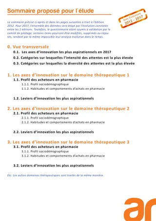 Sommaire proposé pour l'étude
0. Vue transversale
0.1. Les axes d’innovation les plus aspirationnels en 2017
0.2. Catégories sur lesquelles l’intensité des attentes est la plus élevée
0.3. Catégories sur lesquelles la diversité des attentes est la plus élevée
1. Les axes d’innovation sur le domaine thérapeutique 1
1.1. Profil des acheteurs en pharmacie
1.1.1. Profil sociodémographique
1.1.2. Habitudes et comportements d’achats en pharmacie
1.2. Leviers d’innovation les plus aspirationnels
2. Les axes d’innovation sur le domaine thérapeutique 2
2.1. Profil des acheteurs en pharmacie
2.1.1. Profil sociodémographique
2.1.2. Habitudes et comportements d’achats en pharmacie
2.2. Leviers d’innovation les plus aspirationnels
3. Les axes d’innovation sur le domaine thérapeutique 3
3.1. Profil des acheteurs en pharmacie
3.1.1. Profil sociodémographique
3.1.2. Habitudes et comportements d’achats en pharmacie
3.2. Leviers d’innovation les plus aspirationnels
Etc. Les autres domaines thérapeutiques sont traités de la même manière.
Le sommaire précisé ci-après et dans les pages suivantes a trait à l’édition
2012. Pour 2017, l’ensemble des données sera étayé par l’évolution constatée
entre les 2 éditions. Toutefois, le questionnaire étant soumis à validation par le
comité de pilotage, certains items pourront être modifiés, supprimés ou rajou-
tés, rendant par là même impossible leur analyse évolutive dans le temps.
 