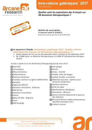 26, boulevard du Maréchal Foch • 49100 ANGERS • Tél : 02 41 33 12 49 • Fax : 02 41 60 57 86
Angers, ville laboratoire pour les marchés tests
contact@arcane-research.com • www.arcane-research.com
Raison sociale : SILEANE - SIRET : 43957111800033 - APE : 7320Z
Je souscris à l’étude «Innovations galéniques 2017 : Quelles sont les
aspirations des Français sur 28 domaines thérapeutiques ?».
• Etude réalisée du 1er juin au 28 septembre 2017, résultats le 29 septembre 2017
• De 3.600€ (pour un domaine thérapeutique) à 4.530€ HT (28 domaines thérapeu-
tiques)
Diarrhée
Constipation
Maux d’estomac
Ballonnements
Brûlures d’estomac
Crampes, douleurs ou gênes abdominales
Nausées
Digestion difficile
Douleurs articulaires - Arthrose
Mal de dos
Douleurs musculaires
Fièvre
Maux de tête - Migraine
Toux
Mal de gorge
Etat grippal
Rhume
Stress - Anxiété
Vitalité, états de fatigue
Jambes lourdes, circulation
Affections buccales - Aphtes (sous
forme de comprimés)
Douleurs dentaires
Arrêt du tabac
Manifestations allergiques
Elimination - Minceur
Dermo-nutrition (beauté de la peau et
des cheveux)
Bien-être féminin (règles douloureuses,
équilibre hormonal, etc.)
Confort urinaire
Je liste ci-après le ou les domaine(s) thérapeutique(s) de mon choix :
Innovations galéniques* 2017
*par voie orale
Quelles sont les aspirations des Français sur
28 domaines thérapeutiques ?
Bulletin de souscription
A retourner avant le 31/05/17
Scanné par mail ou par fax au 02 41 60 57 86
 