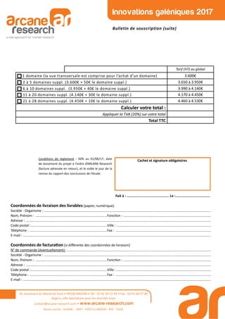 Innovations galéniques 2017
Bulletin de souscription (suite)
Coordonnées de livraison des livrables (papier, numérique)
Société - Organisme : ...............................................................................................................................................................................
Nom, Prénom : ...........................................................................Fonc on : ............................................................................................
Adresse : ..................................................................................................................................................................................................
Code postal :................................................................................Ville : ...................................................................................................
Téléphone : .................................................................................Fax : ....................................................................................................
E-mail : .....................................................................................................................................................................................................
Coordonnées de factura on (si diﬀérente des coordonnées de livraison)
N° de commande (éventuellement) :.......................................................................................................................................................
Société - Organisme : ...............................................................................................................................................................................
Nom, Prénom : ...........................................................................Fonc on : ............................................................................................
Adresse : ..................................................................................................................................................................................................
Code postal :................................................................................Ville : ...................................................................................................
Téléphone : .................................................................................Fax : ....................................................................................................
E-mail : .....................................................................................................................................................................................................
Cachet et signature obligatoires
Fait à : .......................................... Le :...................................
26, boulevard du Maréchal Foch • 49100 ANGERS • Tél : 02 41 33 12 49 • Fax : 02 41 60 57 86
Angers, ville laboratoire pour les marchés tests
contact@arcane-research.com • www.arcane-research.com
Raison sociale : SILEANE - SIRET : 43957111800033 - APE : 7320Z
Condi ons de règlement : 50% au 01/06/17, date
de lancement du projet à l’ordre d’ARCANE Research
(facture adressée en retour), et le solde le jour de la
remise du rapport des conclusions de l’étude.
Tarif (HT) au global
1 domaine (la vue transversale est comprise pour l’achat d’un domaine) 3.600€
2 à 5 domaines suppl. (3.600€ + 50€ le domaine suppl.) 3.650 à 3.950€
6 à 10 domaines suppl. (3.950€ + 40€ le domaine suppl.) 3.990 à 4.140€
11 à 20 domaines suppl. (4.140€ + 30€ le domaine suppl.) 4.170 à 4.450€
21 à 28 domaines suppl. (4.450€ + 10€ le domaine suppl.) 4.460 à 4.530€
Calculer votre total :
Appliquer la TVA (20%) sur votre total
Total TTC
 
