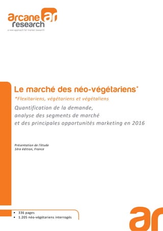 • 336 pages
• 1.205 néo-végétariens interrogés
Le marché des néo-végétariens*
*Flexitariens, végétariens et végétaliens
Quantification de la demande,
analyse des segments de marché
et des principales opportunités marketing en 2016
Présentation de l’étude
1ère édition, France
 