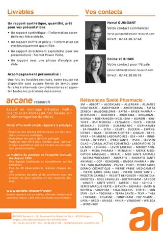 Références Santé Pharmacie :
3M – ABBOTT – ALCONLABS – ALLERGAN - ALLIANCE
HEALTHCARE - AMDIPHARM – ARKOPHARMA - ASTRA
ZENECA - BAUSCH&LOMB - BAYER – BAYER PHARMA –
BEIERSDORF – BIOCODEX – BIODERMA – BIOGARAN -
BIORGA – BOEHRINGER–INGELHEIM – BOIRON - BRO-
THIER – BSN MEDICAL – CEPHALON – CHIESI – CIZETA
MEDICALI - COOPER - DIAFARM-NPC – DIEPHARMEX
- EA-PHARMA – EFFIK – ESSITY - EUCERIN – EXPANS-
CIENCE – GABA – GEDEON RICHTER – GIBAUD - GENE-
VRIER – GRIMBERG LABORATOIRES - GSK – HRA - INNO-
THERA – INTERVET – IPRAD SANTE - IPSEN – JANSSEN
CILAG – L’OREAL ACTIVE COSMETICS - LABORATOIRE DE
LA MER - LEHNING – LEVER FABERGE – MAYOLY SPIN-
DLER – MEDA PHARMA – MENARINI – MERCK MEDI-
CATION FAMILIALE – MERIAL – MSD SANTE ANIMALE
- NEGMA-WOCKARDT - NOVARTIS – NOVARTIS SANTE
ANIMALE – OCP - OENOBIOL – OMEGA PHARMA – ON-
TEX - PAUL HARTMANN – PFIZER – PICOT – PIERRE FABRE
DERMO COSMETIQUE – PIERRE FABRE MEDICAMENT
– PIERRE FABRE ORAL CARE – PIERRE FABRE SANTE –
PROCTER GAMBLE – RECKITT BENCKISER – ROCHE DIA-
GNOSTICS - ROGE CAVAILLES – ROTTAPHARM – SANDOZ
- SANOFI – SANTE VERTE - SARBEC – SCA – SCHOLL –
SEMES MARQUE VERTE – SERVIER – SIGVARIS - SMITH &
NEPHEW - SOGIPHAR – STALLERGENES - STIEFEL – SUN
STAR - SVR – TEOXANE – TERRA SANTE – TEVA – THEA
– THERABEL - THUASNE – TONIPHARM - TOP PHARM –
UPSA – URGO – URIAGE - VANIA – VENDOME – WELEDA
– WINTHROP
arcane research
Expert en montage d’études multi-
clients et en études ad-hoc basées sur
la réinterrogation de cibles.
Notre offre multi-clients répond à 3 principes
:
- Proposer des études thématiques sur des mar-
chés connus et maîtrisés,
- Mutualiser les coûts (terrain partagé)
- Proposer une offre plus flexible, plus “ad hoc”
et plus qualitative que les études en souscrip-
tion traditionnelles
La maîtrise du principe de l’enquête mutuali-
sée depuis 1993 :
- Une équipe impliquée et compétente sur les
domaines.
- Plus de 30 observatoires réalisés chaque an-
née.
- Une relation durable et de confiance avec les
acteurs les plus significatifs des marchés étu-
diés.
www.arcane-research.com
arcane research est un institut d’études indépendant
spécialisé depuis 1993 dans les études quantitatives.
ARCANE Research - 26, boulevard du Maréchal Foch - 49100 Angers
Angers, ville laboratoire pour les marchés tests
Tél : 02.41.33.12.49 - Fax . 02.41.60.57.86 - contact@arcane-research.com
Vos contactsLivrables
Un rapport synthétique, quantifié, prêt
pour vos présentations
• Un rapport synthétique : l’information essen-
tielle est hiérarchisée.
• Un rapport chiffré et précis : l’information est
systématiquement quantifiée.
• Un rapport directement exploitable pour vos
présentations : format Power Point.
• Un rapport avec une phrase d’analyse par
slide
Accompagnement personnalisé :
Une fois les livrables restitués, notre équipe est
disponible sans aucune limite de temps pour
faire les traitements complémentaires et appor-
ter toutes les précisions nécessaires.
Hervé GUINGANT
Votre contact commercial
herve.guingant@arcane-research.com
Direct : 02.41.60.37.68
Coline LE BIHAN
Votre contact pour l’étude
coline.lebihan@arcane-research.com
Direct : 02.41.20.08.76
 