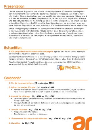 Présentation
Echantillon
3.000 propriétaires d’animaux de compagnie âgés de 18 à 75 ans seront interrogés
par Internet en novembre-décembre 2018.
Ces répondants seront filtrées sur la base d’une population représentative de la population
française en termes de sexe, d’âge, CSP et localisation (régions UDA, degré d’urbanisation).
Tous les répondants à l’enquête sont issus de notre communauté de 60.000 panélistes :
www.panelia.fr (propriété ARCANE Research).
L’étude propose d’apporter une lecture sur le propriétaire d’animal de compagnie à
partir du moment où une maladie déclarée a nécessité le recours à un médicament
vétérinaire. Ainsi, à toutes les étapes de sa réflexion et de son parcours, l’étude vise à
préciser les élements annexes à la prescription, le contexte dans lequel s’est effectué
une décision, les incitants marketing qui se sont le mieux exprimés, les arguments qui
ont pu être déployés,..., bref l’ensemble des éléments ayant pu accentuer, orienter,
voire modifier le parcours de soins, d’achat et d’utilisation du médicament vétérinaire.
Grâce à la typologie patient tenant compte de l’ensemble des attitudes et compor-
tements, opinions et traitements, l’étude permet ainsi de savoir pour chacune des
grandes catégories de cibles identifiées les leviers à actionner, d’abord auprès des
propriétaires d’animaux de compagnie, mais également indirectement, auprès des
vétérinaires notamment.
Calendrier
1. Fin de la souscription : 28 septembre 2018
2. Début du projet d’étude : 1er octobre 2018
• Remise de la version 2015 du questionnaire aux souscripteurs le 01/10/18 (question-
naire réalisé par ARCANE Research en 2015 et validé par les souscripteurs)
3. Comité de pilotage : 02/10/18 au 09/11/18
• Les souscripteurs peuvent modifier, amender, optimiser le questionnaire pendant au
moins 6 semaines
• Plusieurs feed back permettent de finaliser un questionnaire répondant aux attentes
de tous les souscripteurs
4. Terrain Internet : 12/11/18 au 09/12/18
• Programmation informatique
• Test, lancement et suivi de la campagne
5. Traitements et analyse des données : 10/12/18 au 27/12/18
6. Livrables : Le 28/12/18
 