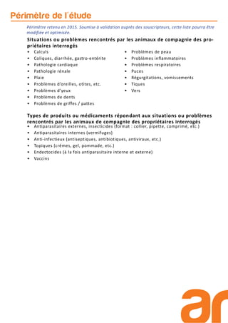 Périmètre retenu en 2015. Soumise à validation auprès des souscripteurs, cette liste pourra être
modifiée et optimisée.
Périmètre de l'étude
• Antiparasitaires externes, insecticides (format : collier, pipette, comprimé, etc.)
• Antiparasitaires internes (vermifuges)
• Anti-infectieux (antiseptiques, antibiotiques, antiviraux, etc.)
• Topiques (crèmes, gel, pommade, etc.)
• Endectocides (à la fois antiparasitaire interne et externe)
• Vaccins
• Calculs
• Coliques, diarrhée, gastro-entérite
• Pathologie cardiaque
• Pathologie rénale
• Plaie
• Problèmes d’oreilles, otites, etc.
• Problèmes d’yeux
• Problèmes de dents
• Problèmes de griffes / pattes
• Problèmes de peau
• Problèmes inflammatoires
• Problèmes respiratoires
• Puces
• Régurgitations, vomissements
• Tiques
• Vers
Situations ou problèmes rencontrés par les animaux de compagnie des pro-
priétaires interrogés
Types de produits ou médicaments répondant aux situations ou problèmes
rencontrés par les animaux de compagnie des propriétaires interrogés
 